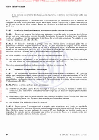 ABNT NBR 5410:2004
64 © ABNT 2004  Todos os direitos reservados
I2 é a corrente convencional de atuação, para disjuntores, ou corrente convencional de fusão, para
fusíveis.
NOTA A condição da alínea b) é aplicável quando for possível assumir que a temperatura limite de sobrecarga dos
condutores (ver tabela 35) não venha a ser mantida por um tempo superior a 100 h durante 12 meses consecutivos, ou
por 500 h ao longo da vida útil do condutor. Quando isso não ocorrer, a condição da alínea b) deve ser substituída
por: I2 d Iz .
5.3.4.2 Localização dos dispositivos que asseguram proteção contra sobrecargas
5.3.4.2.1 Devem ser providos dispositivos que assegurem proteção contra sobrecargas em todos os
pontos onde uma mudança (por exemplo, de seção, de natureza, de maneira de instalar ou de constituição)
resulte em redução do valor da capacidade de condução de corrente dos condutores. As exceções a essa
regra são indicadas em 5.3.4.2.2 e 5.3.4.3.
5.3.4.2.2 O dispositivo destinado a proteger uma linha elétrica contra sobrecargas pode não ser
posicionado exatamente no ponto especificado em 5.3.4.2.1, mas deslocado ao longo do percurso da linha,
se a parte da linha compreendida entre, de um lado, a mudança de seção, de natureza, de maneira de
instalar ou de constituição e, do outro lado, o dispositivo de proteção, não possuir nenhuma derivação,
nenhuma tomada de corrente e atender a uma das duas condições seguintes:
a) estar protegida contra curtos-circuitos de acordo com as prescrições de 5.3.5;
b) seu comprimento não exceder 3 m, ser instalada de modo a reduzir ao mínimo o risco de curto-circuito e
não estar situada nas proximidades de materiais combustíveis (ver 5.3.5.5.1).
Além disso, essa possibilidade de deslocamento não é admitida em esquemas IT.
5.3.4.3 Omissão da proteção contra sobrecargas
5.3.4.3.1 As possibilidades de omissão da proteção contra sobrecargas enunciadas em 5.3.4.3.2 não são
válidas para instalações em locais que apresentem riscos de incêndio ou de explosão (condições BE2 e BE3,
tabela 22), instalações sujeitas a prescrições específicas que derroguem ou não reconheçam essas
possibilidades, e instalações conforme o esquema IT. As possibilidades de omissão válidas para esquemas
IT são dadas em 5.3.4.3.3.
5.3.4.3.2 Admite-se omitir a proteção contra sobrecargas:
a) em linha que, situada a jusante de uma mudança de seção, de natureza, de maneira de instalar ou de
constituição, seja efetivamente protegida contra sobrecargas por um dispositivo de proteção localizado a
montante;
b) em linha não sujeita à circulação de correntes de sobrecarga, protegida contra curtos-circuitos de acordo
com as prescrições de 5.3.5 e que não possua derivação ou tomada de corrente;
c) nas linhas de sinal, incluindo circuitos de comando.
5.3.4.3.3 Em esquemas IT, admite-se omitir a proteção contra sobrecargas se o circuito em questão for
protegido por dispositivo a corrente diferencial-residual que seguramente atue na ocorrência de uma segunda
falta. Admite-se ainda, no caso particular de esquema IT sem distribuição do condutor neutro, que o
dispositivo de proteção contra sobrecargas seja omitido em uma das fases, se o circuito contar com
dispositivo de proteção a corrente diferencial-residual.
Documento
impresso
em
10/11/2020
10:17:32,
de
uso
exclusivo
de
UNIVERSIDADE
DE
SAO
PAULO
-
SEF Documento impresso em 10/11/2020 10:17:32, de uso exclusivo de UNIVERSIDADE DE SAO PAULO - SEF
 