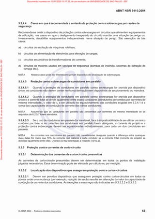 ABNT NBR 5410:2004
© ABNT 2004  Todos os direitos reservados 65
5.3.4.4 Casos em que é recomendada a omissão da proteção contra sobrecargas por razões de
segurança
Recomenda-se omitir o dispositivo de proteção contra sobrecargas em circuitos que alimentem equipamentos
de utilização, nos casos em que o desligamento inesperado do circuito suscitar uma situação de perigo ou,
inversamente, desabilitar equipamentos indispensáveis numa situação de perigo. São exemplos de tais
casos:
a) circuitos de excitação de máquinas rotativas;
b) circuitos de alimentação de eletroimãs para elevação de cargas;
c) circuitos secundários de transformadores de corrente;
d) circuitos de motores usados em serviços de segurança (bombas de incêndio, sistemas de extração de
fumaça etc.).
NOTA Nesses casos pode ser interessante prever dispositivo de sinalização de sobrecargas.
5.3.4.5 Proteção contra sobrecargas de condutores em paralelo
5.3.4.5.1 Quando a proteção de condutores em paralelo contra sobrecargas for provida por dispositivo
único, os condutores não devem conter nenhuma derivação nem dispositivos de seccionamento ou manobra.
5.3.4.5.2 Quando a proteção de condutores em paralelo contra sobrecargas for provida por dispositivo
único e a corrente total se dividir igualmente entre esses condutores (condutores percorridos por correntes de
mesma intensidade), o valor de IZ a ser utilizado no equacionamento das condições exigidas em 5.3.4.1 é a
soma das capacidades de condução de corrente dos vários condutores.
NOTA Assume-se que os condutores em paralelo são percorridos por correntes de mesma intensidade se os
requisitos de 6.2.5.7 forem atendidos.
5.3.4.5.3 Se o uso de condutores em paralelo for inevitável, face à impraticabilidade de se utilizar um único
condutor por fase, e as correntes nos condutores em paralelo forem desiguais, a corrente de projeto e a
proteção contra sobrecargas devem ser equacionadas individualmente, para cada um dos condutores em
paralelo.
NOTA As correntes nos condutores em paralelo são consideradas desiguais quando a diferença entre quaisquer
duas delas for maior que 10% da corrente que caberia a cada condutor se a corrente total (corrente de projeto) se
dividisse igualmente entre eles. O anexo D traz orientação a respeito (ver D.2).
5.3.5 Proteção contra correntes de curto-circuito
5.3.5.1 Determinação das correntes de curto-circuito presumidas
As correntes de curto-circuito presumidas devem ser determinadas em todos os pontos da instalação
julgados necessários. Essa determinação pode ser efetuada por cálculo ou por medição.
5.3.5.2 Localização dos dispositivos que asseguram proteção contra curtos-circuitos
5.3.5.2.1 Devem ser providos dispositivos que assegurem proteção contra curtos-circuitos em todos os
pontos onde uma mudança (por exemplo, redução de seção) resulte em alteração do valor da capacidade de
condução de corrente dos condutores. As exceções a essa regra são indicadas em 5.3.5.2.2 e 5.3.5.3.
Documento
impresso
em
10/11/2020
10:17:32,
de
uso
exclusivo
de
UNIVERSIDADE
DE
SAO
PAULO
-
SEF Documento impresso em 10/11/2020 10:17:32, de uso exclusivo de UNIVERSIDADE DE SAO PAULO - SEF
 
