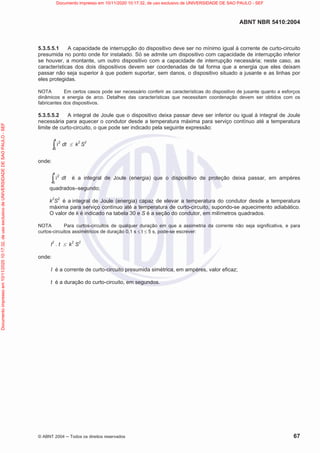 ABNT NBR 5410:2004
© ABNT 2004  Todos os direitos reservados 67
5.3.5.5.1 A capacidade de interrupção do dispositivo deve ser no mínimo igual à corrente de curto-circuito
presumida no ponto onde for instalado. Só se admite um dispositivo com capacidade de interrupção inferior
se houver, a montante, um outro dispositivo com a capacidade de interrupção necessária; neste caso, as
características dos dois dispositivos devem ser coordenadas de tal forma que a energia que eles deixam
passar não seja superior à que podem suportar, sem danos, o dispositivo situado a jusante e as linhas por
eles protegidas.
NOTA Em certos casos pode ser necessário conferir as características do dispositivo de jusante quanto a esforços
dinâmicos e energia de arco. Detalhes das características que necessitam coordenação devem ser obtidos com os
fabricantes dos dispositivos.
5.3.5.5.2 A integral de Joule que o dispositivo deixa passar deve ser inferior ou igual à integral de Joule
necessária para aquecer o condutor desde a temperatura máxima para serviço contínuo até a temperatura
limite de curto-circuito, o que pode ser indicado pela seguinte expressão:
i2
0
t
³ dt d k2
S2
onde:
i2
0
t
³ dt é a integral de Joule (energia) que o dispositivo de proteção deixa passar, em ampères
quadrados–segundo;
k2
S2
é a integral de Joule (energia) capaz de elevar a temperatura do condutor desde a temperatura
máxima para serviço contínuo até a temperatura de curto-circuito, supondo-se aquecimento adiabático.
O valor de k é indicado na tabela 30 e S é a seção do condutor, em milímetros quadrados.
NOTA Para curtos-circuitos de qualquer duração em que a assimetria da corrente não seja significativa, e para
curtos-circuitos assimétricos de duração 0,1 s d t d 5 s, pode-se escrever:
I2
. t d k2
S2
onde:
I é a corrente de curto-circuito presumida simétrica, em ampères, valor eficaz;
t é a duração do curto-circuito, em segundos.
Documento
impresso
em
10/11/2020
10:17:32,
de
uso
exclusivo
de
UNIVERSIDADE
DE
SAO
PAULO
-
SEF Documento impresso em 10/11/2020 10:17:32, de uso exclusivo de UNIVERSIDADE DE SAO PAULO - SEF
 