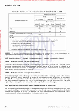 ABNT NBR 5410:2004
68 © ABNT 2004  Todos os direitos reservados
Tabela 30 — Valores de k para condutores com isolação de PVC, EPR ou XLPE
Material do condutor
Isolação do condutor
PVC
EPR/XLPE
d 300 mm2 ! 300 mm2
Temperatura
Inicial Final Inicial Final Inicial Final
70°C 160°C 70°C 140°C 90°C 250°C
Cobre 115 103 143
Alumínio 76 68 94
Emendas soldadas em condutores de
cobre
115 – –
NOTAS
1 Outros valores de k, para os casos mencionados abaixo, ainda não estão normalizados:
– condutores de pequena seção (principalmente para seções inferiores a 10 mm
2
);
– curtos-circuitos de duração superior a 5 s;
– outros tipos de emendas nos condutores;
– condutores nus.
2 Os valores de k indicados na tabela são baseados na IEC 60724.
5.3.5.5.3 A corrente nominal do dispositivo destinado a prover proteção contra curtos-circuitos pode ser
superior à capacidade de condução de corrente dos condutores do circuito.
5.3.6 Coordenação entre a proteção contra sobrecargas e a proteção contra curtos-circuitos
5.3.6.1 Proteções providas pelo mesmo dispositivo
O dispositivo destinado a prover proteção contra sobrecargas, selecionado de acordo com 5.3.4, pode prover
também a proteção contra curtos-circuitos da linha situada a jusante do ponto em que for instalado se o
dispositivo possuir uma capacidade de interrupção pelo menos igual à corrente de curto-circuito presumida
nesse ponto e atender ao disposto em 5.3.5.5.2.
5.3.6.2 Proteções providas por dispositivos distintos
No caso de a proteção contra sobrecargas ser provida por um dispositivo e a proteção contra curtos-circuitos
por outro dispositivo, distinto, aplicam-se ao primeiro as disposições de 5.3.4 e, ao segundo, as disposições
de 5.3.5. Mas as características dos dois dispositivos devem ser coordenadas de tal maneira que a energia
que o dispositivo de proteção contra curtos-circuitos deixa passar, durante um curto-circuito, não seja
superior à que pode suportar, sem danos, o dispositivo de proteção contra sobrecargas.
5.3.7 Limitação das sobrecorrentes através das características da alimentação
São considerados naturalmente protegidos contra sobrecorrentes os condutores alimentados por uma fonte
com impedância, tal que a corrente máxima por ela fornecida não seja superior à capacidade de condução de
corrente dos condutores. É o caso, por exemplo, de certos transformadores para campainha, certos
transformadores de solda e certos geradores movidos por motor térmico.
Documento
impresso
em
10/11/2020
10:17:32,
de
uso
exclusivo
de
UNIVERSIDADE
DE
SAO
PAULO
-
SEF Documento impresso em 10/11/2020 10:17:32, de uso exclusivo de UNIVERSIDADE DE SAO PAULO - SEF
 