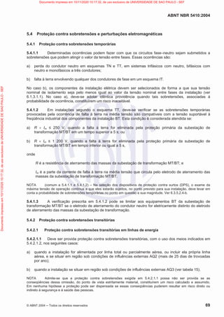 ABNT NBR 5410:2004
© ABNT 2004  Todos os direitos reservados 69
5.4 Proteção contra sobretensões e perturbações eletromagnéticas
5.4.1 Proteção contra sobretensões temporárias
5.4.1.1 Determinadas ocorrências podem fazer com que os circuitos fase–neutro sejam submetidos a
sobretensões que podem atingir o valor da tensão entre fases. Essas ocorrências são:
a) perda do condutor neutro em esquemas TN e TT, em sistemas trifásicos com neutro, bifásicos com
neutro e monofásicos a três condutores;
b) falta à terra envolvendo qualquer dos condutores de fase em um esquema IT.
No caso b), os componentes da instalação elétrica devem ser selecionados de forma a que sua tensão
nominal de isolamento seja pelo menos igual ao valor da tensão nominal entre fases da instalação (ver
6.1.3.1.1). No caso a), deve-se adotar idêntica providência quando tais sobretensões, associadas à
probabilidade de ocorrência, constituírem um risco inaceitável.
5.4.1.2 Em instalações segundo o esquema TT, deve-se verificar se as sobretensões temporárias
provocadas pela ocorrência de falta à terra na média tensão são compatíveis com a tensão suportável à
freqüência industrial dos componentes da instalação BT. Esta condição é considerada atendida se:
a) R u Im  250 V, quando a falta à terra for eliminada pela proteção primária da subestação de
transformação MT/BT em um tempo superior a 5 s; ou
b) R u Im  1 200 V, quando a falta à terra for eliminada pela proteção primária da subestação de
transformação MT/BT em tempo inferior ou igual a 5 s,
onde
R é a resistência de aterramento das massas da subestação de transformação MT/BT; e
Im é a parte da corrente de falta à terra na média tensão que circula pelo eletrodo de aterramento das
massas da subestação de transformação MT/BT.
NOTA (comum a 5.4.1.1 e 5.4.1.2) – Na seleção dos dispositivos de proteção contra surtos (DPS), o exame da
máxima tensão de operação contínua a que eles estarão sujeitos, no ponto previsto para sua instalação, deve levar em
conta a probabilidade de sobretensões temporárias no ponto em questão e sua magnitude. Ver 6.3.5.2.4-b.
5.4.1.3 A verificação prescrita em 5.4.1.2 pode se limitar aos equipamentos BT da subestação de
transformação MT/BT se o eletrodo de aterramento do condutor neutro for eletricamente distinto do eletrodo
de aterramento das massas da subestação de transformação.
5.4.2 Proteção contra sobretensões transitórias
5.4.2.1 Proteção contra sobretensões transitórias em linhas de energia
5.4.2.1.1 Deve ser provida proteção contra sobretensões transitórias, com o uso dos meios indicados em
5.4.2.1.2, nos seguintes casos:
a) quando a instalação for alimentada por linha total ou parcialmente aérea, ou incluir ela própria linha
aérea, e se situar em região sob condições de influências externas AQ2 (mais de 25 dias de trovoadas
por ano);
b) quando a instalação se situar em região sob condições de influências externas AQ3 (ver tabela 15).
NOTA Admite-se que a proteção contra sobretensões exigida em 5.4.2.1.1 possa não ser provida se as
conseqüências dessa omissão, do ponto de vista estritamente material, constituírem um risco calculado e assumido.
Em nenhuma hipótese a proteção pode ser dispensada se essas conseqüências puderem resultar em risco direto ou
indireto à segurança e à saúde das pessoas.
Documento
impresso
em
10/11/2020
10:17:32,
de
uso
exclusivo
de
UNIVERSIDADE
DE
SAO
PAULO
-
SEF Documento impresso em 10/11/2020 10:17:32, de uso exclusivo de UNIVERSIDADE DE SAO PAULO - SEF
 