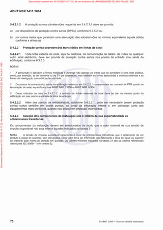 ABNT NBR 5410:2004
70 © ABNT 2004  Todos os direitos reservados
5.4.2.1.2 A proteção contra sobretensões requerida em 5.4.2.1.1 deve ser provida:
a) por dispositivos de proteção contra surtos (DPSs), conforme 6.3.5.2; ou
b) por outros meios que garantam uma atenuação das sobretensões no mínimo equivalente àquela obtida
conforme a alínea a).
5.4.2.2 Proteção contra sobretensões transitórias em linhas de sinal
5.4.2.2.1 Toda linha externa de sinal, seja de telefonia, de comunicação de dados, de vídeo ou qualquer
outro sinal eletrônico, deve ser provida de proteção contra surtos nos pontos de entrada e/ou saída da
edificação, conforme 6.3.5.3.
NOTAS
1 A prescrição é aplicável a linhas metálicas e abrange não apenas as linhas que se conectam a uma rede pública,
como, por exemplo, as de telefonia ou de TV por assinatura, mas também as linhas associadas a antenas externas e as
linhas de interligação com edificações vizinhas.
2 Os pontos de entrada e/ou saída da edificação referidos em 5.4.2.2.1 correspondem ao conceito de PTR (ponto de
terminação de rede) especificado nas ABNT NBR 13300 e ABNT NBR 14306.
3 Como indicado na nota de 6.4.2.1.2, a entrada de linhas externas de sinal deve se dar no mesmo ponto da
edificação em que ocorre a entrada da linha de energia.
5.4.2.2.2 Além dos pontos de entrada/saída, conforme 5.4.2.2.1, pode ser necessário prover proteção
contra surtos também em outros pontos, ao longo da instalação interna e, em particular, junto aos
equipamentos mais sensíveis, quando não possuírem proteção incorporada.
5.4.2.3 Seleção dos componentes da instalação sob o critério de sua suportabilidade às
sobretensões transitórias
Os componentes da instalação devem ser selecionados de modo que o valor nominal de sua tensão de
impulso suportável não seja inferior àqueles indicados na tabela 31.
NOTA A tensão de impulso suportável caracteriza o nível de sobretensões transitórias que o isolamento de um
produto é capaz de suportar, sem disrupções. Esse valor deve ser informado pelo fabricante e deve ser igual ou superior
ao prescrito pela norma do produto em questão. Os valores mínimos indicados na tabela 31 são os valores referenciais
dados pela IEC 60664-1 (ver anexo E).
Documento
impresso
em
10/11/2020
10:17:32,
de
uso
exclusivo
de
UNIVERSIDADE
DE
SAO
PAULO
-
SEF Documento impresso em 10/11/2020 10:17:32, de uso exclusivo de UNIVERSIDADE DE SAO PAULO - SEF
 