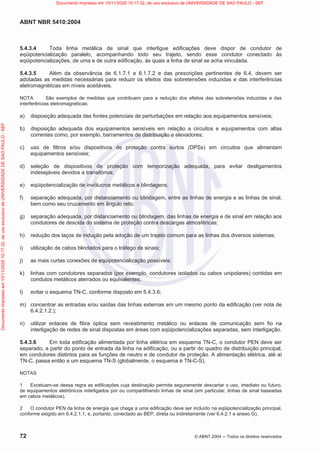 ABNT NBR 5410:2004
72 © ABNT 2004  Todos os direitos reservados
5.4.3.4 Toda linha metálica de sinal que interligue edificações deve dispor de condutor de
eqüipotencialização paralelo, acompanhando todo seu trajeto, sendo esse condutor conectado às
eqüipotencializações, de uma e de outra edificação, às quais a linha de sinal se acha vinculada.
5.4.3.5 Além da observância de 6.1.7.1 e 6.1.7.2 e das prescrições pertinentes de 6.4, devem ser
adotadas as medidas necessárias para reduzir os efeitos das sobretensões induzidas e das interferências
eletromagnéticas em níveis aceitáveis.
NOTA São exemplos de medidas que contribuem para a redução dos efeitos das sobretensões induzidas e das
interferências eletromagnéticas:
a) disposição adequada das fontes potenciais de perturbações em relação aos equipamentos sensíveis;
b) disposição adequada dos equipamentos sensíveis em relação a circuitos e equipamentos com altas
correntes como, por exemplo, barramentos de distribuição e elevadores;
c) uso de filtros e/ou dispositivos de proteção contra surtos (DPSs) em circuitos que alimentam
equipamentos sensíveis;
d) seleção de dispositivos de proteção com temporização adequada, para evitar desligamentos
indesejáveis devidos a transitórios;
e) eqüipotencialização de invólucros metálicos e blindagens;
f) separação adequada, por distanciamento ou blindagem, entre as linhas de energia e as linhas de sinal,
bem como seu cruzamento em ângulo reto;
g) separação adequada, por distanciamento ou blindagem, das linhas de energia e de sinal em relação aos
condutores de descida do sistema de proteção contra descargas atmosféricas;
h) redução dos laços de indução pela adoção de um trajeto comum para as linhas dos diversos sistemas;
i) utilização de cabos blindados para o tráfego de sinais;
j) as mais curtas conexões de eqüipotencialização possíveis;
k) linhas com condutores separados (por exemplo, condutores isolados ou cabos unipolares) contidas em
condutos metálicos aterrados ou equivalentes;
l) evitar o esquema TN-C, conforme disposto em 5.4.3.6;
m) concentrar as entradas e/ou saídas das linhas externas em um mesmo ponto da edificação (ver nota de
6.4.2.1.2.);
n) utilizar enlaces de fibra óptica sem revestimento metálico ou enlaces de comunicação sem fio na
interligação de redes de sinal dispostas em áreas com eqüipotencializações separadas, sem interligação.
5.4.3.6 Em toda edificação alimentada por linha elétrica em esquema TN-C, o condutor PEN deve ser
separado, a partir do ponto de entrada da linha na edificação, ou a partir do quadro de distribuição principal,
em condutores distintos para as funções de neutro e de condutor de proteção. A alimentação elétrica, até aí
TN-C, passa então a um esquema TN-S (globalmente, o esquema é TN-C-S).
NOTAS
1 Excetuam-se dessa regra as edificações cuja destinação permita seguramente descartar o uso, imediato ou futuro,
de equipamentos eletrônicos interligados por ou compartilhando linhas de sinal (em particular, linhas de sinal baseadas
em cabos metálicos).
2 O condutor PEN da linha de energia que chega a uma edificação deve ser incluído na eqüipotencialização principal,
conforme exigido em 6.4.2.1.1, e, portanto, conectado ao BEP, direta ou indiretamente (ver 6.4.2.1 e anexo G).
Documento
impresso
em
10/11/2020
10:17:32,
de
uso
exclusivo
de
UNIVERSIDADE
DE
SAO
PAULO
-
SEF Documento impresso em 10/11/2020 10:17:32, de uso exclusivo de UNIVERSIDADE DE SAO PAULO - SEF
 
