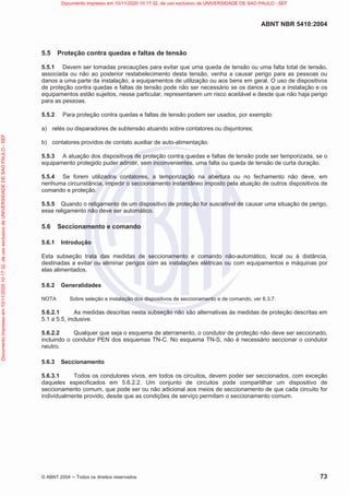 ABNT NBR 5410:2004
© ABNT 2004  Todos os direitos reservados 73
5.5 Proteção contra quedas e faltas de tensão
5.5.1 Devem ser tomadas precauções para evitar que uma queda de tensão ou uma falta total de tensão,
associada ou não ao posterior restabelecimento desta tensão, venha a causar perigo para as pessoas ou
danos a uma parte da instalação, a equipamentos de utilização ou aos bens em geral. O uso de dispositivos
de proteção contra quedas e faltas de tensão pode não ser necessário se os danos a que a instalação e os
equipamentos estão sujeitos, nesse particular, representarem um risco aceitável e desde que não haja perigo
para as pessoas.
5.5.2 Para proteção contra quedas e faltas de tensão podem ser usados, por exemplo:
a) relés ou disparadores de subtensão atuando sobre contatores ou disjuntores;
b) contatores providos de contato auxiliar de auto-alimentação.
5.5.3 A atuação dos dispositivos de proteção contra quedas e faltas de tensão pode ser temporizada, se o
equipamento protegido puder admitir, sem inconvenientes, uma falta ou queda de tensão de curta duração.
5.5.4 Se forem utilizados contatores, a temporização na abertura ou no fechamento não deve, em
nenhuma circunstância, impedir o seccionamento instantâneo imposto pela atuação de outros dispositivos de
comando e proteção.
5.5.5 Quando o religamento de um dispositivo de proteção for suscetível de causar uma situação de perigo,
esse religamento não deve ser automático.
5.6 Seccionamento e comando
5.6.1 Introdução
Esta subseção trata das medidas de seccionamento e comando não-automático, local ou à distância,
destinadas a evitar ou eliminar perigos com as instalações elétricas ou com equipamentos e máquinas por
elas alimentados.
5.6.2 Generalidades
NOTA Sobre seleção e instalação dos dispositivos de seccionamento e de comando, ver 6.3.7.
5.6.2.1 As medidas descritas nesta subseção não são alternativas às medidas de proteção descritas em
5.1 a 5.5, inclusive.
5.6.2.2 Qualquer que seja o esquema de aterramento, o condutor de proteção não deve ser seccionado,
incluindo o condutor PEN dos esquemas TN-C. No esquema TN-S, não é necessário seccionar o condutor
neutro.
5.6.3 Seccionamento
5.6.3.1 Todos os condutores vivos, em todos os circuitos, devem poder ser seccionados, com exceção
daqueles especificados em 5.6.2.2. Um conjunto de circuitos pode compartilhar um dispositivo de
seccionamento comum, que pode ser ou não adicional aos meios de seccionamento de que cada circuito for
individualmente provido, desde que as condições de serviço permitam o seccionamento comum.
Documento
impresso
em
10/11/2020
10:17:32,
de
uso
exclusivo
de
UNIVERSIDADE
DE
SAO
PAULO
-
SEF Documento impresso em 10/11/2020 10:17:32, de uso exclusivo de UNIVERSIDADE DE SAO PAULO - SEF
 