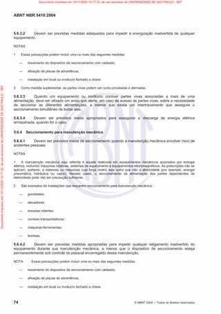 ABNT NBR 5410:2004
74 © ABNT 2004  Todos os direitos reservados
5.6.3.2 Devem ser previstas medidas adequadas para impedir a energização inadvertida de qualquer
equipamento.
NOTAS
1 Essas precauções podem incluir uma ou mais das seguintes medidas:
 travamento do dispositivo de seccionamento com cadeado;
 afixação de placas de advertência;
 instalação em local ou invólucro fechado a chave.
2 Como medida suplementar, as partes vivas podem ser curto-circuitadas e aterradas.
5.6.3.3 Quando um equipamento ou invólucro contiver partes vivas associadas a mais de uma
alimentação, deve ser afixado um aviso que alerte, em caso de acesso às partes vivas, sobre a necessidade
de seccionar as diferentes alimentações, a menos que exista um intertravamento que assegure o
seccionamento simultâneo de todas elas.
5.6.3.4 Devem ser previstos meios apropriados para assegurar a descarga de energia elétrica
armazenada, quando for o caso.
5.6.4 Seccionamento para manutenção mecânica
5.6.4.1 Devem ser previstos meios de seccionamento quando a manutenção mecânica envolver risco de
acidentes pessoais.
NOTAS
1 A manutenção mecânica aqui referida é aquela realizada em equipamentos mecânicos acionados por energia
elétrica, incluindo máquinas rotativas, sistemas de aquecimento e equipamentos eletromagnéticos. As prescrições não se
aplicam, portanto, a sistemas ou máquinas cuja força motriz seja outra que não a eletricidade (por exemplo, energia
pneumática, hidráulica ou vapor). Nesses casos, o seccionamento da alimentação das partes dependentes de
eletricidade pode não ser precaução suficiente.
2 São exemplos de instalações que requerem seccionamento para manutenção mecânica:
 guindastes;
 elevadores;
 escadas rolantes;
 correias transportadoras;
 máquinas-ferramentas;
 bombas.
5.6.4.2 Devem ser previstas medidas apropriadas para impedir qualquer religamento inadvertido do
equipamento durante sua manutenção mecânica, a menos que o dispositivo de seccionamento esteja
permanentemente sob controle do pessoal encarregado dessa manutenção.
NOTA Essas precauções podem incluir uma ou mais das seguintes medidas:
 travamento do dispositivo de seccionamento com cadeado;
 afixação de placas de advertência;
 instalação em local ou invólucro fechado a chave.
Documento
impresso
em
10/11/2020
10:17:32,
de
uso
exclusivo
de
UNIVERSIDADE
DE
SAO
PAULO
-
SEF Documento impresso em 10/11/2020 10:17:32, de uso exclusivo de UNIVERSIDADE DE SAO PAULO - SEF
 