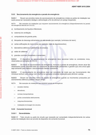 ABNT NBR 5410:2004
© ABNT 2004  Todos os direitos reservados 75
5.6.5 Seccionamento de emergência e parada de emergência
5.6.5.1 Devem ser providos meios de seccionamento de emergência a todas as partes da instalação nas
quais possa ser necessário desligar a alimentação a fim de eliminar um perigo inesperado.
NOTA São exemplos de instalações que requerem seccionamento de emergência (independentemente da parada
de emergência descrita em 5.6.5.5):
a) bombeamento de líquidos inflamáveis;
b) sistemas de ventilação;
c) computadores de grande porte;
d) lâmpadas de descarga alimentadas em alta tensão (por exemplo, luminosos de neon);
e) certas edificações de maior porte (por exemplo, lojas de departamentos);
f) laboratórios elétricos e plataformas de ensaios;
g) salas de caldeiras;
h) grandes cozinhas (industriais e comerciais).
5.6.5.2 O dispositivo de seccionamento de emergência deve seccionar todos os condutores vivos,
observadas as restrições de 5.6.2.2.
5.6.5.3 Os meios de seccionamento de emergência, inclusive a parada de emergência, devem atuar tão
diretamente quanto possível sobre os condutores de alimentação pertinentes e garantir que uma única ação
seja suficiente para realizar o seccionamento desses condutores.
5.6.5.4 O seccionamento de emergência deve ser concebido de modo que seu funcionamento não
introduza nenhum outro perigo nem interfira na operação completa necessária para eliminar o perigo.
5.6.5.5 Devem ser previstos meios de parada de emergência quando os movimentos produzidos por
acionamentos elétricos puderem causar perigo.
NOTA São exemplos de instalações que requerem parada de emergência:
 escadas rolantes;
 elevadores;
 correias transportadoras;
 portas comandadas eletricamente;
 máquinas-ferramentas;
 instalações de lavagem de veículos.
5.6.6 Comando funcional
5.6.6.1 Generalidades
5.6.6.1.1 Todo circuito ou parte de circuito que necessite ser comandado independentemente de outras
partes da instalação deve ser provido de dispositivo de comando funcional.
Documento
impresso
em
10/11/2020
10:17:32,
de
uso
exclusivo
de
UNIVERSIDADE
DE
SAO
PAULO
-
SEF Documento impresso em 10/11/2020 10:17:32, de uso exclusivo de UNIVERSIDADE DE SAO PAULO - SEF
 