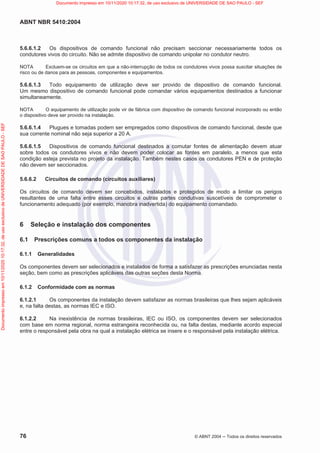 ABNT NBR 5410:2004
76 © ABNT 2004  Todos os direitos reservados
5.6.6.1.2 Os dispositivos de comando funcional não precisam seccionar necessariamente todos os
condutores vivos do circuito. Não se admite dispositivo de comando unipolar no condutor neutro.
NOTA Excluem-se os circuitos em que a não-interrupção de todos os condutores vivos possa suscitar situações de
risco ou de danos para as pessoas, componentes e equipamentos.
5.6.6.1.3 Todo equipamento de utilização deve ser provido de dispositivo de comando funcional.
Um mesmo dispositivo de comando funcional pode comandar vários equipamentos destinados a funcionar
simultaneamente.
NOTA O equipamento de utilização pode vir de fábrica com dispositivo de comando funcional incorporado ou então
o dispositivo deve ser provido na instalação.
5.6.6.1.4 Plugues e tomadas podem ser empregados como dispositivos de comando funcional, desde que
sua corrente nominal não seja superior a 20 A.
5.6.6.1.5 Dispositivos de comando funcional destinados a comutar fontes de alimentação devem atuar
sobre todos os condutores vivos e não devem poder colocar as fontes em paralelo, a menos que esta
condição esteja prevista no projeto da instalação. Também nestes casos os condutores PEN e de proteção
não devem ser seccionados.
5.6.6.2 Circuitos de comando (circuitos auxiliares)
Os circuitos de comando devem ser concebidos, instalados e protegidos de modo a limitar os perigos
resultantes de uma falta entre esses circuitos e outras partes condutivas suscetíveis de comprometer o
funcionamento adequado (por exemplo, manobra inadvertida) do equipamento comandado.
6 Seleção e instalação dos componentes
6.1 Prescrições comuns a todos os componentes da instalação
6.1.1 Generalidades
Os componentes devem ser selecionados e instalados de forma a satisfazer as prescrições enunciadas nesta
seção, bem como as prescrições aplicáveis das outras seções desta Norma.
6.1.2 Conformidade com as normas
6.1.2.1 Os componentes da instalação devem satisfazer as normas brasileiras que lhes sejam aplicáveis
e, na falta destas, as normas IEC e ISO.
6.1.2.2 Na inexistência de normas brasileiras, IEC ou ISO, os componentes devem ser selecionados
com base em norma regional, norma estrangeira reconhecida ou, na falta destas, mediante acordo especial
entre o responsável pela obra na qual a instalação elétrica se insere e o responsável pela instalação elétrica.
Documento
impresso
em
10/11/2020
10:17:32,
de
uso
exclusivo
de
UNIVERSIDADE
DE
SAO
PAULO
-
SEF Documento impresso em 10/11/2020 10:17:32, de uso exclusivo de UNIVERSIDADE DE SAO PAULO - SEF
 