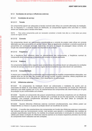ABNT NBR 5410:2004
© ABNT 2004  Todos os direitos reservados 77
6.1.3 Condições de serviço e influências externas
6.1.3.1 Condições de serviço
6.1.3.1.1 Tensão
Os componentes devem ser adequados à tensão nominal (valor eficaz em corrente alternada) da instalação.
Se, no esquema IT, o condutor neutro for distribuído, os componentes ligados entre uma fase e o neutro
devem ser isolados para a tensão entre fases.
NOTA Para certos componentes pode ser necessário considerar a tensão mais alta ou a mais baixa que possa
ocorrer em regime normal.
6.1.3.1.2 Corrente
Os componentes devem ser selecionados considerando-se a corrente de projeto (valor eficaz em corrente
alternada) que deve percorrê-los em serviço normal. Deve-se igualmente considerar a corrente suscetível de
percorrê-los em condições anormais, levando-se em conta a duração da passagem dessa corrente, em
função das características de atuação dos dispositivos de proteção.
6.1.3.1.3 Freqüência
Se a freqüência tiver influência sobre as características dos componentes, a freqüência nominal do
componente deve corresponder à freqüência da corrente no circuito pertinente.
6.1.3.1.4 Potência
Os componentes selecionados segundo suas características de potência devem ser adequados às condições
normais de serviço, levando-se em conta o regime de funcionamento a que eles devem ser submetidos.
6.1.3.1.5 Compatibilidade
A menos que a instalação dos componentes seja acompanhada de medidas compensatórias adequadas, sua
seleção deve ser tal que eles não causem, em serviço normal, incluindo manobras, efeitos prejudiciais aos
demais componentes nem comprometam o bom desempenho da alimentação.
6.1.3.2 Influências externas
6.1.3.2.1 Os componentes da instalação devem ser selecionados e instalados de acordo com as
prescrições da tabela 32. Esta tabela indica as características dos componentes em função das influências
externas a que estão sujeitos (ver 4.2.6). As características dos componentes são determinadas por um grau
de proteção ou por conformidade com ensaios.
6.1.3.2.2 Quando um componente não possuir características construtivas compatíveis com as influências
externas presentes no local, ele pode ser utilizado sob a condição de que lhe seja provida, na execução da
instalação, uma proteção complementar apropriada. Esta proteção não deve afetar as condições de
funcionamento do componente.
6.1.3.2.3 Quando diferentes influências externas ocorrerem simultaneamente, seus efeitos podem ser
independentes ou mútuos e os graus de proteção devem ser escolhidos de acordo.
6.1.3.2.4 A escolha das características dos componentes em função das influências externas é necessária
não somente para seu funcionamento correto, mas também para garantir a confiabilidade das medidas de
proteção especificadas nesta Norma. As medidas de proteção associadas à construção do componente são
válidas para dadas condições de influências externas apenas se os ensaios respectivos previstos nas normas
do componente forem realizados sob tais condições.
Documento
impresso
em
10/11/2020
10:17:32,
de
uso
exclusivo
de
UNIVERSIDADE
DE
SAO
PAULO
-
SEF Documento impresso em 10/11/2020 10:17:32, de uso exclusivo de UNIVERSIDADE DE SAO PAULO - SEF
 