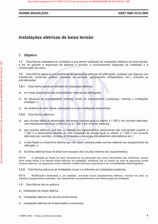 NORMA BRASILEIRA ABNT NBR 5410:2004
© ABNT 2004  Todos os direitos reservados 1
Instalações elétricas de baixa tensão
1 Objetivo
1.1 Esta Norma estabelece as condições a que devem satisfazer as instalações elétricas de baixa tensão,
a fim de garantir a segurança de pessoas e animais, o funcionamento adequado da instalação e a
conservação dos bens.
1.2 Esta Norma aplica-se principalmente às instalações elétricas de edificações, qualquer que seja seu uso
(residencial, comercial, público, industrial, de serviços, agropecuário, hortigranjeiro, etc.), incluindo as
pré-fabricadas.
1.2.1 Esta Norma aplica-se também às instalações elétricas:
a) em áreas descobertas das propriedades, externas às edificações;
b) de reboques de acampamento (trailers), locais de acampamento (campings), marinas e instalações
análogas; e
c) de canteiros de obra, feiras, exposições e outras instalações temporárias.
1.2.2 Esta Norma aplica-se:
a) aos circuitos elétricos alimentados sob tensão nominal igual ou inferior a 1 000 V em corrente alternada,
com freqüências inferiores a 400 Hz, ou a 1 500 V em corrente contínua;
b) aos circuitos elétricos, que não os internos aos equipamentos, funcionando sob uma tensão superior a
1 000 V e alimentados através de uma instalação de tensão igual ou inferior a 1 000 V em corrente
alternada (por exemplo, circuitos de lâmpadas a descarga, precipitadores eletrostáticos etc.);
c) a toda fiação e a toda linha elétrica que não sejam cobertas pelas normas relativas aos equipamentos de
utilização; e
d) às linhas elétricas fixas de sinal (com exceção dos circuitos internos dos equipamentos).
NOTA A aplicação às linhas de sinal concentra-se na prevenção dos riscos decorrentes das influências mútuas
entre essas linhas e as demais linhas elétricas da instalação, sobretudo sob os pontos de vista da segurança contra
choques elétricos, da segurança contra incêndios e efeitos térmicos prejudiciais e da compatibilidade eletromagnética.
1.2.3 Esta Norma aplica-se às instalações novas e a reformas em instalações existentes.
NOTA Modificações destinadas a, por exemplo, acomodar novos equipamentos elétricos, inclusive de sinal, ou
substituir equipamentos existentes, não caracterizam necessariamente uma reforma geral da instalação.
1.3 Esta Norma não se aplica a:
a) instalações de tração elétrica;
b) instalações elétricas de veículos automotores;
c) instalações elétricas de embarcações e aeronaves;
Documento
impresso
em
10/11/2020
10:17:32,
de
uso
exclusivo
de
UNIVERSIDADE
DE
SAO
PAULO
-
SEF Documento impresso em 10/11/2020 10:17:32, de uso exclusivo de UNIVERSIDADE DE SAO PAULO - SEF
 