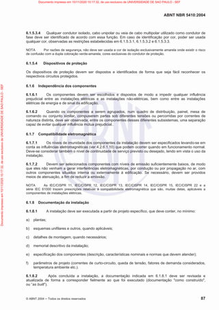 ABNT NBR 5410:2004
© ABNT 2004  Todos os direitos reservados 87
6.1.5.3.4 Qualquer condutor isolado, cabo unipolar ou veia de cabo multipolar utilizado como condutor de
fase deve ser identificado de acordo com essa função. Em caso de identificação por cor, poder ser usada
qualquer cor, observadas as restrições estabelecidas em 6.1.5.3.1, 6.1.5.3.2 e 6.1.5.3.3.
NOTA Por razões de segurança, não deve ser usada a cor de isolação exclusivamente amarela onde existir o risco
de confusão com a dupla coloração verde-amarela, cores exclusivas do condutor de proteção.
6.1.5.4 Dispositivos de proteção
Os dispositivos de proteção devem ser dispostos e identificados de forma que seja fácil reconhecer os
respectivos circuitos protegidos.
6.1.6 Independência dos componentes
6.1.6.1 Os componentes devem ser escolhidos e dispostos de modo a impedir qualquer influência
prejudicial entre as instalações elétricas e as instalações não-elétricas, bem como entre as instalações
elétricas de energia e de sinal da edificação.
6.1.6.2 Quando os componentes a serem agrupados, num quadro de distribuição, painel, mesa de
comando ou conjunto similar, compuserem partes sob diferentes tensões ou percorridas por correntes de
natureza distinta, deve ser observada, entre os componentes desses diferentes subsistemas, uma separação
capaz de evitar qualquer influência mútua prejudicial..
6.1.7 Compatibilidade eletromagnética
6.1.7.1 Os níveis de imunidade dos componentes da instalação devem ser especificados levando-se em
conta as influências eletromagnéticas (ver 4.2.6.1.10) que podem ocorrer quando em funcionamento normal.
Deve-se considerar também o nível de continuidade de serviço previsto ou desejado, tendo em vista o uso da
instalação.
6.1.7.2 Devem ser selecionados componentes com níveis de emissão suficientemente baixos, de modo
que eles não venham a gerar interferências eletromagnéticas, por condução ou por propagação no ar, com
outros componentes situados interna ou externamente à edificação. Se necessário, devem ser providos
meios de atenuação, a fim de reduzir a emissão.
NOTA As IEC/CISPR 11, IEC/CISPR 12, IEC/CISPR 13, IEC/CISPR 14, IEC/CISPR 15, IEC/CISPR 22 e a
série IEC 61000 trazem prescrições relativas à compatibilidade eletromagnética que são, muitas delas, aplicáveis a
componentes de instalações elétricas.
6.1.8 Documentação da instalação
6.1.8.1 A instalação deve ser executada a partir de projeto específico, que deve conter, no mínimo:
a) plantas;
b) esquemas unifilares e outros, quando aplicáveis;
c) detalhes de montagem, quando necessários;
d) memorial descritivo da instalação;
e) especificação dos componentes (descrição, características nominais e normas que devem atender);
f) parâmetros de projeto (correntes de curto-circuito, queda de tensão, fatores de demanda considerados,
temperatura ambiente etc.).
6.1.8.2 Após concluída a instalação, a documentação indicada em 6.1.8.1 deve ser revisada e
atualizada de forma a corresponder fielmente ao que foi executado (documentação como construído,
ou “as built”).
Documento
impresso
em
10/11/2020
10:17:32,
de
uso
exclusivo
de
UNIVERSIDADE
DE
SAO
PAULO
-
SEF Documento impresso em 10/11/2020 10:17:32, de uso exclusivo de UNIVERSIDADE DE SAO PAULO - SEF
 