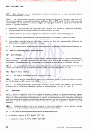 ABNT NBR 5410:2004
88 © ABNT 2004  Todos os direitos reservados
NOTA Esta atualização pode ser realizada pelo projetista, pelo executor ou por outro profissional, conforme
acordado previamente entre as partes.
6.1.8.3 As instalações para as quais não se prevê equipe permanente de operação, supervisão e/ou
manutenção, composta por pessoal advertido ou qualificado (BA4 ou BA5, tabela 18), devem ser entregues
acompanhadas de um manual do usuário, redigido em linguagem acessível a leigos, que contenha, no
mínimo, os seguintes elementos:
a) esquema(s) do(s) quadro(s) de distribuição com indicação dos circuitos e respectivas finalidades,
incluindo relação dos pontos alimentados, no caso de circuitos terminais;
b) potências máximas que podem ser ligadas em cada circuito terminal efetivamente disponível;
c) potências máximas previstas nos circuitos terminais deixados como reserva, quando for o caso;
d) recomendação explícita para que não sejam trocados, por tipos com características diferentes, os
dispositivos de proteção existentes no(s) quadro(s).
NOTA São exemplos de tais instalações as de unidades residenciais, de pequenos estabelecimentos comerciais, etc.
6.2 Seleção e instalação das linhas elétricas
6.2.1 Generalidades
6.2.1.1 A seleção e a instalação de linhas elétricas devem levar em conta os princípios fundamentais,
enunciados em 4.1, que sejam aplicáveis aos condutores, suas terminações e emendas, aos suportes e
suspensões a eles associados e aos seus invólucros ou métodos de proteção contra influências externas.
6.2.1.2 As prescrições apresentadas a seguir são aplicáveis, em particular, aos condutores vivos (fases
e neutro, no caso de circuitos em corrente alternada). Sobre condutores de proteção, ver 6.4.3.
6.2.2 Tipos de linhas elétricas
6.2.2.1 Os tipos de linhas elétricas estão indicados na tabela 33.
6.2.2.2 Outros tipos de linhas elétricas, além dos constantes na tabela 33, podem ser utilizados, desde
que atendam às prescrições gerais desta seção.
6.2.2.3 As linhas pré-fabricadas (barramentos blindados) devem atender à IEC 60439-2, ser instaladas
de acordo com as instruções do fabricante e atender às prescrições de 6.2.4, 6.2.7, 6.2.8 e 6.2.9.
6.2.3 Condutores
NOTA Como as prescrições desta Norma relativas à seleção e instalação das linhas elétricas estão voltadas
especialmente para as linhas de energia, os condutores envolvidos são, portanto, condutores ou cabos de potência.
Assim, para uma orientação específica sobre cabos de controle, de instrumentação ou para outras linhas elétricas de
sinal, recomenda-se a consulta às normas aplicáveis a esses produtos e aos seus fabricantes. A mesma observação é
válida para os cabos de potência de uso específico, como os de ligação de equipamentos, incluindo os de alta
temperatura.
6.2.3.1 Todos os condutores devem ser providos, no mínimo, de isolação, a não ser quando o uso de
condutores nus ou providos apenas de cobertura for expressamente permitido.
6.2.3.2 Os cabos uni e multipolares devem atender às seguintes normas:
a) os cabos com isolação de EPR, à ABNT NBR 7286;
b) os cabos com isolação de XLPE, à ABNT NBR 7287;
Documento
impresso
em
10/11/2020
10:17:32,
de
uso
exclusivo
de
UNIVERSIDADE
DE
SAO
PAULO
-
SEF Documento impresso em 10/11/2020 10:17:32, de uso exclusivo de UNIVERSIDADE DE SAO PAULO - SEF
 