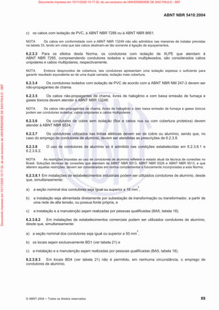 ABNT NBR 5410:2004
© ABNT 2004  Todos os direitos reservados 89
c) os cabos com isolação de PVC, à ABNT NBR 7288 ou à ABNT NBR 8661.
NOTA Os cabos em conformidade com a ABNT NBR 13249 não são admitidos nas maneiras de instalar previstas
na tabela 33, tendo em vista que tais cabos destinam-se tão somente à ligação de equipamentos.
6.2.3.3 Para os efeitos desta Norma, os condutores com isolação de XLPE que atendam à
ABNT NBR 7285, compreendendo condutores isolados e cabos multiplexados, são considerados cabos
unipolares e cabos multipolares, respectivamente.
NOTA Embora desprovidos de cobertura, tais condutores apresentam uma isolação espessa o suficiente para
garantir resultado equivalente ao de uma dupla camada, isolação mais cobertura.
6.2.3.4 Os condutores isolados com isolação de PVC de acordo com a ABNT NBR NM 247-3 devem ser
não-propagantes de chama.
6.2.3.5 Os cabos não-propagantes de chama, livres de halogênio e com baixa emissão de fumaça e
gases tóxicos devem atender à ABNT NBR 13248.
NOTA Os cabos não-propagantes de chama, livres de halogênio e com baixa emissão de fumaça e gases tóxicos
podem ser condutores isolados, cabos unipolares e cabos multipolares.
6.2.3.6 Os condutores de cobre sem isolação (fios e cabos nus ou com cobertura protetora) devem
atender à ABNT NBR 6524.
6.2.3.7 Os condutores utilizados nas linhas elétricas devem ser de cobre ou alumínio, sendo que, no
caso do emprego de condutores de alumínio, devem ser atendidas as prescrições de 6.2.3.8.
6.2.3.8 O uso de condutores de alumínio só é admitido nas condições estabelecidas em 6.2.3.8.1 e
6.2.3.8.2.
NOTA As restrições impostas ao uso de condutores de alumínio refletem o estado atual da técnica de conexões no
Brasil. Soluções técnicas de conexões que atendam às ABNT NBR 9313, ABNT NBR 9326 e ABNT NBR 9513, e que
alterem aquelas restrições, devem ser consideradas em norma complementar e futuramente incorporadas a esta Norma.
6.2.3.8.1 Em instalações de estabelecimentos industriais podem ser utilizados condutores de alumínio, desde
que, simultaneamente:
a) a seção nominal dos condutores seja igual ou superior a 16 mm
2
,
b) a instalação seja alimentada diretamente por subestação de transformação ou transformador, a partir de
uma rede de alta tensão, ou possua fonte própria, e
c) a instalação e a manutenção sejam realizadas por pessoas qualificadas (BA5, tabela 18).
6.2.3.8.2 Em instalações de estabelecimentos comerciais podem ser utilizados condutores de alumínio,
desde que, simultaneamente:
a) a seção nominal dos condutores seja igual ou superior a 50 mm
2
,
b) os locais sejam exclusivamente BD1 (ver tabela 21) e
c) a instalação e a manutenção sejam realizadas por pessoas qualificadas (BA5, tabela 18).
6.2.3.8.3 Em locais BD4 (ver tabela 21) não é permitido, em nenhuma circunstância, o emprego de
condutores de alumínio.
Documento
impresso
em
10/11/2020
10:17:32,
de
uso
exclusivo
de
UNIVERSIDADE
DE
SAO
PAULO
-
SEF Documento impresso em 10/11/2020 10:17:32, de uso exclusivo de UNIVERSIDADE DE SAO PAULO - SEF
 