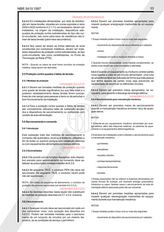NBR 5410:1997 33
Glossário de termos técnicos
P
r
o
i
b
i
d
a
a
r
e
p
r
o
d
u
ç
ã
o
t
o
t
a
l
o
u
p
a
r
c
i
a
l
P
r
o
i
b
i
d
a
a
r
e
p
r
o
d
u
ç
ã
o
t
o
t
a
l
o
u
p
a
r
c
i
a
l
5.4.3.2 Em instalações alimentadas por rede de distribui-
ção em baixa tensão, situadas em zonas expostas a raios
(AQ2 e AQ3 conforme 4.3.1.11), se necessário, devem ser
instalados, na origem da instalação, dispositivos ade-
quados de proteção contra sobretensões do tipo não cur-
to-circuitante, tais como pára-raios de resistência não li-
near de baixa tensão (pára-raios secundários).
5.4.3.3 Nos casos de serem as linhas elétricas de sinal
constituídas por condutores metálicos, devem ser insta-
lados dispositivos de proteção contra sobretensões, do tipo
curto-circuitante, tais como centelhadores, no Ponto de
Terminação da Rede (PTR).
NOTA - Quando os cabos de sinal forem providos de proteção
metálica, estas devem ser aterradas.
5.5 Proteção contra quedas e faltas de tensão
5.5.1 Medidas de proteção
5.5.1.1 Devem ser tomadas medidas de proteção quando
uma queda de tensão significativa (ou sua falta total) e o
posterior restabelecimento dessa tensão forem suscep-
tíveis de criar perigo para pessoas e bens ou de perturbar o
bom funcionamento da instalação.
5.5.1.2 Para a proteção contra quedas e faltas de tensão
são normalmente utilizados relés de subtensão acopla-
dos a dispositivos de seccionamento ou contatores com
contato de auto-alimentação.
5.6 Seccionamento e comando
5.6.1 Introdução
Esta subseção trata das medidas de seccionamento e
comando não automático, local ou à distância, utilizadas a
fim de evitar ou suprimir perigos com instalação elétricas
ou com equipamentos alimentados por energia elétrica.
5.6.2 Generalidades
5.6.2.1 De acordo com as funções desejadas, todo disposi-
tivo previsto para seccionamento ou comando deve sa-
tisfazer às prescrições correspondentes de 6.3.8.
5.6.2.2 No esquema TN-C, o condutor PEN não deve ser
seccionado. No esquema TN-S, o condutor neutro pode
não ser seccionado.
NOTA - Em todos os esquemas de aterramento, o condutor de
proteção não deve ser seccionado (ver também 6.4.3.3.3).
5.6.2.3 As medidas descritas nesta seção não substituem
as medidas de proteção descritas em 5.1 a 5.5, inclusive.
5.6.3 Seccionamento
5.6.3.1 Qualquer circuito deve ser seccionado em cada um
dos condutores vivos, com exceção dos descritos em
5.6.2.2. Podem ser tomadas medidas para o secciona-
mento de um conjunto de circuitos por um mesmo dis-
positivo, se as condições de serviço o permitirem.
5.6.3.2 Devem ser previstas medidas apropriadas para
impedir qualquer energização inadvertida de um equipa-
mento.
NOTAS
1 Essas medidas podem incluir uma ou mais das seguintes:
- travamento do dispositivo de seccionamento por cadeado;
- avisos;
- instalação em local ou invólucro fechado a chave.
2 Quando houver necessidade, como medida complementar, as
partes vivas devem ser curto-circuitadas e aterradas.
5.6.3.3 Quando um equipamento ou invólucro contiver partes
vivas ligadas a mais de um circuito alimentador, uma nota
de advertência deve ser colocada de forma que toda pessoa
que tenha acesso às partes vivas seja prevenida da
necessidade de seccionar os diferentes circuitos.
5.6.3.4 Devem ser previstos meios apropriados, se ne-
cessário, para garantir a descarga da energia elétrica.
5.6.4 Seccionamento para manutenção mecânica
5.6.4.1 Devem ser previstos meios de seccionamento
quando a manutenção mecânica envolver risco de quais-
quer danos.
NOTAS
1 Entende-se por equipamento mecânico alimentado por ener-
gia elétrica, além das máquinas rotativas, os sistemas de aque-
cimento e os equipamentos eletromagnéticos.
2 Exemplos de instalações onde é utilizado o seccionamento para
a manutenção mecânica:
- guindastes;
- elevadores;
- escadas rolantes;
- correias transportadoras;
- máquinas-ferramenta;
- bombas.
3 Essas prescrições não se referem a sistemas alimentados por
outras formas de energia, por exemplo energia pneumática,
hidráulica ou vapor. Nesses casos o seccionamento de toda ali-
mentação elétrica associada pode não ser suficiente.
5.6.4.2 Devem ser previstas medidas apropriadas para
impedir qualquer reenergização inadvertida do equipa-
mento durante sua manutenção mecânica.
NOTAS
1 Essas medidas podem incluir uma ou mais das seguintes:
- travamento do dispositivo de seccionamento por cadeado;
(comentário 5.5.1.0.G)
(comentário 5.6.1.G)
(comentário 5.6.2.2.G)
(comentário 5.6.3.4.G)
 
