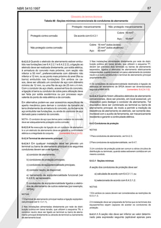 NBR 5410:1997 87
Glossário de termos técnicos
P
r
o
i
b
i
d
a
a
r
e
p
r
o
d
u
ç
ã
o
t
o
t
a
l
o
u
p
a
r
c
i
a
l
P
r
o
i
b
i
d
a
a
r
e
p
r
o
d
u
ç
ã
o
t
o
t
a
l
o
u
p
a
r
c
i
a
l
6.4.2.3.3 Quando o eletrodo de aterramento estiver embu-
tido nas fundações (ver 6.4.2.2.1 e 6.4.2.2.2), a ligação ao
eletrodo deve ser realizada diretamente, por solda elétrica,
à armadura do concreto mais próxima, com seção não
inferior a 50 mm2
, preferencialmente com diâmetro não
inferior a 12 mm, ou ao ponto mais próximo do anel (fita ou
barra) embutido nas fundações. Em ambos os ca-
sos, deve ser utilizado um condutor de aço com diâmetro
mínimo de 12 mm, ou uma fita de aço de 25 mm x 4 mm.
Com o condutor de aço citado, acessível fora do concreto,
a ligação à barra ou condutor de cobre para utilização deve
ser feita por solda exotérmica ou por processo equi-
valente do ponto de vista elétrico e da corrosão.
Em alternativa podem-se usar acessórios específicos de
aperto mecânico para derivar o condutor de tomada de
terra diretamente da armadura do concreto, ou da barra de
aço embutida nas fundações, ou ainda do condutor de aço
derivado para o exterior do concreto.
NOTA - O condutor de aço que deriva para o exterior do concreto
deve ser adequadamente protegido contra corrosão.
6.4.2.3.4 Na execução da ligação de um condutor de aterramen-
to a um eletrodo de aterramento deve-se garantir a continuidade
elétrica e a integridade do conjunto. (comentário 6.4.2.3.4.G)
6.4.2.4 Terminal de aterramento principal
6.4.2.4.1 Em qualquer instalação deve ser previsto um
terminal ou barra de aterramento principal e os seguintes
condutores devem ser a ele ligados:
a) condutor de aterramento;
b) condutores de proteção principais;
c) condutores de eqüipotencialidade principais;
d) condutor neutro, se disponível;
e) barramento de eqüipotencialidade funcional (ver
6.4.8.5), se necessário;
f) condutores de eqüipotencialidade ligados a eletro-
dos de aterramento de outros sistemas (por exemplo,
SPDA).
NOTAS
1 O terminal de aterramento principal realiza a ligação eqüipoten-
cial principal (ver 5.1.3.1.1).
2 Nas instalações alimentadas diretamente por rede de distri-
buição pública em baixa tensão, que utilizem o esquema TN, o
condutor neutro deve ser ligado ao terminal ou barra de aterra-
mento principal diretamente ou através de terminal ou barramento
de aterramento local.
3 Nas instalações alimentadas diretamente por rede de distri-
buição pública em baixa tensão, que utilizem o esquema TT,
devem ser previstos dois terminais ou barras de aterramento
separados, ligados a eletrodos de aterramento eletricamente
independentes, quando possível, um para o aterramento do condutor
neutro e o outro constituindo o terminal de aterramento principal
propriamente dito.
4 Os condutores de eqüipotencialidade destinados à ligação de
eletrodos de aterramento de SPDA devem ser dimensionados
segundo a NBR 5419. (comentário 6.4.2.4.1.G)
6.4.2.4.2 Quando forem utilizados eletrodos de aterramento
convencionais, deve ser previsto, em local acessível, um
dispositivo para desligar o condutor de aterramento. Tal
dispositivo deve ser combinado ao terminal ou barra de
aterramento principal, de modo a permitir a medição da
resistência de aterramento do eletrodo, ser somente des-
montável com o auxílio de ferramenta, ser mecanicamente
resistente e garantir a continuidade elétrica.
6.4.3 Condutores de proteção
NOTAS
1 Para condutores de aterramento, ver 6.4.2.3.
2 Para condutores de eqüipotencialidade, ver 6.4.7.
3 Um condutor de proteção pode ser comum a vários circuitos de
distribuição ou terminais, quando estes estiverem contidos em um
mesmo conduto.
6.4.3.1 Seções mínimas
A seção dos condutores de proteção deve ser:
a) calculada de acordo com 6.4.3.1.1; ou
b) selecionada de acordo com 6.4.3.1.2.
NOTAS
1 Em ambos os casos devem ser consideradas as restrições de
6.4.3.1.3.
2 A instalação deve ser preparada de forma que os terminais dos
equipamentos sejam capazes de aceitar os condutores de
proteção.
6.4.3.1.1 A seção não deve ser inferior ao valor determi-
nado pela expressão seguinte (aplicável apenas para
Tabela 48 - Seções mínimas convencionais de condutores de aterramento
Protegido mecanicamente Não protegido mecanicamente
Cobre: 16 mm2
Protegido contra corrosão De acordo com 6.4.3.1
Aço: 16 mm2
Cobre: 16 mm2
(solos ácidos)
Não protegido contra corrosão 25 mm2
(solos alcalinos)
Aço: 50 mm2
 