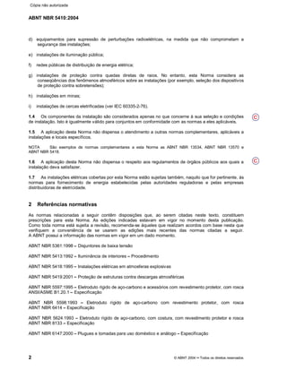 ABNT NBR 5410:2004
2 © ABNT 2004¡¡Todos os direitos reservados
d) equipamentos para supressão de perturbações radioelétricas, na medida que não comprometam a
segurança das instalações;
e) instalações de iluminação pública;
f) redes públicas de distribuição de energia elétrica;
g) instalações de proteção contra quedas diretas de raios. No entanto, esta Norma considera as
conseqüências dos fenômenos atmosféricos sobre as instalações (por exemplo, seleção dos dispositivos
de proteção contra sobretensões);
h) instalações em minas;
i) instalações de cercas eletrificadas (ver IEC 60335-2-76).
1.4 Os componentes da instalação são considerados apenas no que concerne à sua seleção e condições
de instalação. Isto é igualmente válido para conjuntos em conformidade com as normas a eles aplicáveis.
1.5 A aplicação desta Norma não dispensa o atendimento a outras normas complementares, aplicáveis a
instalações e locais específicos.
NOTA São exemplos de normas complementares a esta Norma as ABNT NBR 13534, ABNT NBR 13570 e
ABNT NBR 5418.
1.6 A aplicação desta Norma não dispensa o respeito aos regulamentos de órgãos públicos aos quais a
instalação deva satisfazer.
1.7 As instalações elétricas cobertas por esta Norma estão sujeitas também, naquilo que for pertinente, às
normas para fornecimento de energia estabelecidas pelas autoridades reguladoras e pelas empresas
distribuidoras de eletricidade.
2 Referências normativas
As normas relacionadas a seguir contêm disposições que, ao serem citadas neste texto, constituem
prescrições para esta Norma. As edições indicadas estavam em vigor no momento desta publicação.
Como toda norma está sujeita a revisão, recomenda-se àqueles que realizam acordos com base nesta que
verifiquem a conveniência de se usarem as edições mais recentes das normas citadas a seguir.
A ABNT possui a informação das normas em vigor em um dado momento.
ABNT NBR 5361:1998¤¤Disjuntores de baixa tensão
ABNT NBR 5413:1992¤¤Iluminância de interiores ¤¤Procedimento
ABNT NBR 5418:1995¤¤Instalações elétricas em atmosferas explosivas
ABNT NBR 5419:2001¤¤Proteção de estruturas contra descargas atmosféricas
ABNT NBR 5597:1995¤¤Eletroduto rígido de aço-carbono e acessórios com revestimento protetor, com rosca
ANSI/ASME B1.20.1¤¤Especificação
ABNT NBR 5598:1993 ¤¤Eletroduto rígido de aço-carbono com revestimento protetor, com rosca
ABNT NBR 6414 ¤¤Especificação
ABNT NBR 5624:1993 ¤¤Eletroduto rígido de aço-carbono, com costura, com revestimento protetor e rosca
ABNT NBR 8133 ¤¤Especificação
ABNT NBR 6147:2000¢¢Plugues e tomadas para uso doméstico e análogo ¢¢Especificação
C
C
Cópia não autorizada
 