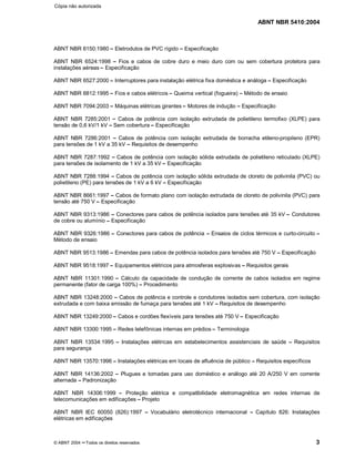 ABNT NBR 5410:2004
© ABNT 2004 ¡¡Todos os direitos reservados 3
ABNT NBR 6150:1980¤¤Eletrodutos de PVC rígido ¤¤Especificação
ABNT NBR 6524:1998 ¤¤Fios e cabos de cobre duro e meio duro com ou sem cobertura protetora para
instalações aéreas¤¤Especificação
ABNT NBR 6527:2000 ¤¤Interruptores para instalação elétrica fixa doméstica e análoga ¤¤Especificação
ABNT NBR 6812:1995 ¤¤Fios e cabos elétricos¤¤Queima vertical (fogueira) ¤¤Método de ensaio
ABNT NBR 7094:2003 ¤¤Máquinas elétricas girantes¤¤Motores de indução ¤¤Especificação
ABNT NBR 7285:2001 ¤¤Cabos de potência com isolação extrudada de polietileno termofixo (XLPE) para
tensão de 0,6 kV/1 kV ¤¤Sem cobertura¤¤Especificação
ABNT NBR 7286:2001 ¤¤Cabos de potência com isolação extrudada de borracha etileno-propileno (EPR)
para tensões de 1 kV a 35 kV ¤¤Requisitos de desempenho
ABNT NBR 7287:1992 ¤¤Cabos de potência com isolação sólida extrudada de polietileno reticulado (XLPE)
para tensões de isolamento de 1 kV a 35 kV¤¤Especificação
ABNT NBR 7288:1994 ¤¤Cabos de potência com isolação sólida extrudada de cloreto de polivinila (PVC) ou
polietileno (PE) para tensões de 1 kV a 6 kV ¤¤Especificação
ABNT NBR 8661:1997 ¤¤Cabos de formato plano com isolação extrudada de cloreto de polivinila (PVC) para
tensão até 750 V¤¤Especificação
ABNT NBR 9313:1986 ¤¤Conectores para cabos de potência isolados para tensões até 35 kV ¤¤Condutores
de cobre ou alumínio ¤¤Especificação
ABNT NBR 9326:1986 ¤¤Conectores para cabos de potência ¤¤Ensaios de ciclos térmicos e curto-circuito ¤¤Método de ensaio
ABNT NBR 9513:1986 ¤¤Emendas para cabos de potência isolados para tensões até 750 V ¤¤Especificação
ABNT NBR 9518:1997 ¤¤Equipamentos elétricos para atmosferas explosivas¤¤Requisitos gerais
ABNT NBR 11301:1990 ¤¤Cálculo da capacidade de condução de corrente de cabos isolados em regime
permanente (fator de carga 100%) ¤¤Procedimento
ABNT NBR 13248:2000 ¤¤Cabos de potência e controle e condutores isolados sem cobertura, com isolação
extrudada e com baixa emissão de fumaça para tensões até 1 kV ¤¤Requisitos de desempenho
ABNT NBR 13249:2000¤¤Cabos e cordões flexíveis para tensões até 750 V¤¤Especificação
ABNT NBR 13300:1995¤¤Redes telefônicas internas em prédios¤¤Terminologia
ABNT NBR 13534:1995 ¤¤Instalações elétricas em estabelecimentos assistenciais de saúde ¤¤Requisitos
para segurança
ABNT NBR 13570:1996¤¤Instalações elétricas em locais de afluência de público ¤¤Requisitos específicos
ABNT NBR 14136:2002 ¤¤Plugues e tomadas para uso doméstico e análogo até 20 A/250 V em corrente
alternada ¤¤Padronização
ABNT NBR 14306:1999 ¤¤Proteção elétrica e compatibilidade eletromagnética em redes internas de
telecomunicações em edificações¤¤Projeto
ABNT NBR IEC 60050 (826):1997 ¤¤Vocabulário eletrotécnico internacional ¤¤Capítulo 826: Instalações
elétricas em edificações
Cópia não autorizada
 