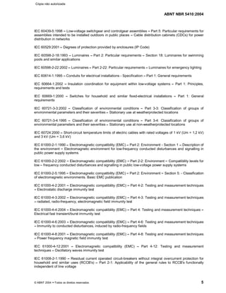 ABNT NBR 5410:2004
© ABNT 2004 ¡¡Todos os direitos reservados 5
IEC 60439-5:1998 ¤¤Low-voltage switchgear and controlgear assemblies ¤¤Part 5: Particular requirements for
assemblies intended to be installed outdoors in public places ¤¤Cable distribution cabinets (CDCs) for power
distribution in networks
IEC 60529:2001¤¤Degrees of protection provided by enclosures (IP Code)
IEC 60598-2-18:1993 ¤¤Luminaires ¤¤Part 2: Particular requirements ¤¤Section 18: Luminaires for swimming
pools and similar applications
IEC 60598-2-22:2002¤¤Luminaires¤¤Part 2-22: Particular requirements ¤¤Luminaires for emergency lighting
IEC 60614-1:1995 ¤¤Conduits for electrical installations - Specification ¤¤Part 1: General requirements
IEC 60664-1:2002 ¤¤Insulation coordination for equipment within low-voltage systems ¤¤Part 1: Principles,
requirements and tests
IEC 60669-1:2000 ¤¤Switches for household and similar fixed-electrical installations ¤¤Part 1: General
requirements
IEC 60721-3-3:2002 ¤¤Classification of environmental conditions ¤¤Part 3-3: Classification of groups of
environmental parameters and their severities¤¤Stationary use at weatherprotected locations
IEC 60721-3-4:1995 ¤¤Classification of environmental conditions ¤¤Part 3-4: Classification of groups of
environmental parameters and their severities¤¤Stationary use at non-weatherprotected locations
IEC 60724:2000 ¤¤Short-circuit temperature limits of electric cables with rated voltages of 1 kV (Um = 1,2 kV)
and 3 kV (Um = 3,6 kV)
IEC 61000-2-1:1990¤¤Electromagnetic compatibility (EMC) ¤¤Part 2: Environment - Section 1 ¤¤Description of
the environment ¤¤Electromagnetic environment for low-frequency conducted disturbances and signalling in
public power supply systems
IEC 61000-2-2:2002 ¤¤Electromagnetic compatibility (EMC) ¤¤Part 2-2: Environment ¤¤Compatibility levels for
low¤¤frequency conducted disturbances and signalling in public low-voltage power supply systems
IEC 61000-2-5:1995¤¤Electromagnetic compatibility (EMC) ¤¤Part 2: Environment ¤¤Section 5: - Classification
of electromagnetic environments. Basic EMC publication
IEC 61000-4-2:2001 ¤¤Electromagnetic compatibility (EMC) ¤¤Part 4-2: Testing and measurement techniques
¤¤Electrostatic discharge immunity test
IEC 61000-4-3:2002 ¤¤Electromagnetic compatibility (EMC) ¤¤Part 4-3: Testing and measurement techniques
¤¤radiated, radio-frequency, electromagnetic field immunity test
IEC 61000-4-4:2004 ¤¤Electromagnetic compatibility (EMC) ¤¤Part 4: Testing and measurement techniques ¤¤Electrical fast transient/burst immunity test
IEC 61000-4-6:2003 ¤¤Electromagnetic compatibility (EMC) ¤¤Part 4-6: Testing and measurement techniques
¤¤Immunity to conducted disturbances, induced by radio-frequency fields
IEC 61000-4-8:2001 ¤¤Electromagnetic compatibility (EMC) ¤¤Part 4-8: Testing and measurement techniques
¤¤Power frequency magnetic field immunity test
IEC 61000-4-12:2001 ¤¤Electromagnetic compatibility (EMC) ¤¤Part 4-12: Testing and measurement
techniques ¤¤Oscillatory waves immunity test
IEC 61008-2-1:1990 ¤¤Residual current operated circuit-breakers without integral overcurrent protection for
household and similar uses (RCCB's) ¤¤Part 2-1: Applicability of the general rules to RCCB's functionally
independent of line voltage
Cópia não autorizada
 