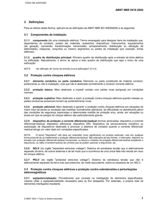 ABNT NBR 5410:2004
© ABNT 2004 ¡¡Todos os direitos reservados 7
3 Definições
Para os efeitos desta Norma, aplicam-se as definições da ABNT NBR IEC 60050(826) e as seguintes:
3.1 Componentes da instalação
3.1.1 componente (de uma instalação elétrica): Termo empregado para designar itens da instalação que,
dependendo do contexto, podem ser materiais, acessórios, dispositivos, instrumentos, equipamentos
(de geração, conversão, transformação, transmissão, armazenamento, distribuição ou utilização de
eletricidade), máquinas, conjuntos ou mesmo segmentos ou partes da instalação (por exemplo, linhas
elétricas).
3.1.2 quadro de distribuição principal: Primeiro quadro de distribuição após a entrada da linha elétrica
na edificação. Naturalmente, o termo se aplica a todo quadro de distribuição que seja o único de uma
edificação.
NOTA Ver definição de "ponto de entrada (numa edificação)
¦¦(3.4.4).
3.2 Proteção contra choques elétricos
3.2.1 elemento condutivo ou parte condutiva: Elemento ou parte constituída de material condutor,
pertencente ou não à instalação, mas que não é destinada normalmente a conduzir corrente elétrica.
3.2.2 proteção básica: Meio destinado a impedir contato com partes vivas perigosas em condições
normais.
3.2.3 proteção supletiva: Meio destinado a suprir a proteção contra choques elétricos quando massas ou
partes condutivas acessíveis tornam-se acidentalmente vivas.
3.2.4 proteção adicional: Meio destinado a garantir a proteção contra choques elétricos em situações de
maior risco de perda ou anulação das medidas normalmente aplicáveis, de dificuldade no atendimento pleno
das condições de segurança associadas a determinada medida de proteção e/ou, ainda, em situações ou
locais em que os perigos do choque elétrico são particularmente graves.
3.2.5 dispositivo de proteção a corrente diferencial-residual (formas abreviadas: dispositivo a corrente
diferencial-residual, dispositivo diferencial, dispositivo DR): Dispositivo de seccionamento mecânico ou
associação de dispositivos destinada a provocar a abertura de contatos quando a corrente diferencial-
residual atinge um valor dado em condições especificadas.
NOTA O termo
§§dispositivo
¦¦não deve ser entendido como significando um produto particular, mas sim qualquer
forma possível de se implementar a proteção diferencial-residual. São exemplos de tais formas: o interruptor, disjuntor ou
tomada com proteção diferencial-residual incorporada, os blocos e módulos de proteção diferencial-residual acopláveis a
disjuntores, os relés e transformadores de corrente que se podem associar a disjuntores, etc.
3.2.6 SELV (do inglês
¨¨separated extra-low voltage
©©): Sistema de extrabaixa tensão que é eletricamente
separado da terra, de outros sistemas e de tal modo que a ocorrência de uma única falta não resulta em risco
de choque elétrico.
3.2.7 PELV (do inglês
¨¨protected extra-low voltage
©©): Sistema de extrabaixa tensão que não é
eletricamente separado da terra mas que preenche, de modo equivalente, todos os requisitos de um SELV.
3.3 Proteção contra choques elétricos e proteção contra sobretensões e perturbações
eletromagnéticas
3.3.1 eqüipotencialização: Procedimento que consiste na interligação de elementos especificados,
visando obter a eqüipotencialidade necessária para os fins desejados. Por extensão, a própria rede de
elementos interligados resultante.
Cópia não autorizada
 
