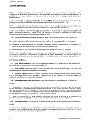 ABNT NBR 5410:2004
8 © ABNT 2004¡¡Todos os direitos reservados
NOTA A eqüipotencialização é um recurso usado na proteção contra choques elétricos e na proteção contra
sobretensões e perturbações eletromagnéticas. Uma determinada eqüipotencialização pode ser satisfatória para a
proteção contra choques elétricos, mas insuficiente sob o ponto de vista da proteção contra perturbações
eletromagnéticas.
3.3.2 barramento de eqüipotencialização principal (BEP): Barramento destinado a servir de via de
interligação de todos os elementos incluíveis na eqüipotencialização principal (ver 6.4.2.1).
NOTA A designação
§§barramento
¦¦está associada ao papel de via de interligação e não a qualquer configuração
particular do elemento. Portanto, em princípio o BEP pode ser uma barra, uma chapa, um cabo, etc.
3.3.3 barramento de eqüipotencialização suplementar ou barramento de eqüipotencialização local
(BEL): Barramento destinado a servir de via de interligação de todos os elementos incluíveis numa
eqüipotencialização suplementar ou eqüipotencialização local.
3.3.4 equipamento de tecnologia da informação (ETI): Equipamento concebido com o objetivo de:
a) receber dados de uma fonte externa (por exemplo, via linha de entrada de dados ou via teclado);
b) processar os dados recebidos (por exemplo, executando cálculos, transformando ou registrando os
dados, arquivando-os, triando-os, memorizando-os, transferindo-os); e
c) fornecer dados de saída (seja a outro equipamento, seja reproduzindo dados ou imagens).
NOTA Esta definição abrange uma ampla gama de equipamentos, como, por exemplo: computadores;
equipamentos transceptores, concentradores e conversores de dados; equipamentos de telecomunicação e de
transmissão de dados; sistemas de alarme contra incêndio e intrusão; sistemas de controle e automação predial, etc.
3.4 Linhas elétricas
3.4.1 linha (elétrica) de sinal: Linha em que trafegam sinais eletrônicos, sejam eles de telecomunicações,
de intercâmbio de dados, de controle, de automação, etc.
3.4.2 linha externa: Linha que entra ou sai de uma edificação, seja a linha de energia, de sinal, uma
tubulação de água, de gás ou de qualquer outra utilidade.
3.4.3 ponto de entrega: Ponto de conexão do sistema elétrico da empresa distribuidora de eletricidade
com a instalação elétrica da(s) unidade(s) consumidora(s) e que delimita as responsabilidades da
distribuidora, definidas pela autoridade reguladora.
3.4.4 ponto de entrada (numa edificação): Ponto em que uma linha externa penetra na edificação.
NOTAS
1 Em particular, no caso das linhas elétricas de energia, não se deve confundir
§§ponto de entrada
¦¦com
§§ponto de
entrega
¦¦. A referência fundamental do
§§ponto de entrada
¦¦é a edificação, ou seja, o corpo principal ou cada um dos blocos
de uma propriedade. No caso de edificações com pavimento em pilotis (geralmente o térreo) e nas quais a entrada da
linha elétrica externa se dá no nível do pavimento em pilotis, o
§§ponto de entrada
¦¦pode ser considerado como o ponto em
que a linha penetra no compartimento de acesso à edificação (hall de entrada).
2 Além da edificação em si, outra referência indissociável de
§§ponto de entrada
¦¦é o
§§barramento de
eqüipotencialização principal
¦¦(BEP), localizado junto ou bem próximo do ponto de entrada (ver 6.4.2.1).
3.4.5 ponto de utilização: Ponto de uma linha elétrica destinado à conexão de equipamento de utilização.
NOTAS
1 Um ponto de utilização pode ser classificado, entre outros critérios, de acordo com a tensão da linha elétrica, a
natureza da carga prevista (ponto de luz, ponto para aquecedor, ponto para aparelho de ar-condicionado, etc.) e o tipo de
conexão previsto (ponto de tomada, ponto de ligação direta).
Cópia não autorizada
 
