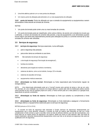 ABNT NBR 5410:2004
© ABNT 2004 ¡¡Todos os direitos reservados 9
2 Uma linha elétrica pode ter um ou mais pontos de utilização.
3 Um mesmo ponto de utilização pode alimentar um ou mais equipamentos de utilização.
3.4.6 ponto de tomada: Ponto de utilização em que a conexão do equipamento ou equipamentos a serem
alimentados é feita através de tomada de corrente.
NOTAS
1 Um ponto de tomada pode conter uma ou mais tomadas de corrente.
2 Um ponto de tomada pode ser classificado, entre outros critérios, de acordo com a tensão do circuito que
o alimenta, o número de tomadas de corrente nele previsto, o tipo de equipamento a ser alimentado (quando
houver algum que tenha sido especialmente previsto para utilização do ponto) e a corrente nominal da ou das
tomadas de corrente nele utilizadas.
3.5 Serviços de segurança
3.5.1 serviços de segurança: Serviços essenciais, numa edificação,
para a segurança das pessoas;
para evitar danos ao ambiente ou aos bens.
NOTA São exemplos de serviços de segurança:
a iluminação de segurança (
§§iluminação de emergência
¦¦),
bombas de incêndio,
elevadores para brigada de incêndio e bombeiros,
sistemas de alarme, como os de incêndio, fumaça, CO e intrusão,
sistemas de exaustão de fumaça,
equipamentos médicos essenciais.
3.5.2 alimentação ou fonte normal: Alimentação ou fonte responsável pelo fornecimento regular de
energia elétrica.
NOTA Uma determinada alimentação pode ser a
§§normal
¦¦durante certo período de tempo e não ser em outro.
Por exemplo, em uma instalação cujo consumo de energia elétrica é suprido pela rede de distribuição pública durante
certos períodos do dia, mas por geração própria em outros, a
§§fonte normal
¦¦pode ser a rede pública ou a geração local,
dependendo do período considerado.
3.5.3 alimentação ou fonte de reserva: Alimentação ou fonte que substitui ou complementa a fonte
normal.
3.5.4 alimentação ou fonte de segurança: Alimentação ou fonte destinada a assegurar o fornecimento
de energia elétrica a equipamentos essenciais para os serviços de segurança.
NOTAS (comuns a 3.5.3 e 3.5.4)
1 O conceito de fonte de segurança está associado à função (serviços de segurança) desempenhada por
equipamentos que a fonte alimenta, enquanto o conceito de fonte de reserva está associado ao fato de a fonte
complementar a fonte normal ou suprir a sua falta. Como se trata de atributos distintos, que não são incompatíveis, uma
fonte pode ser ao mesmo tempo de segurança e de reserva, desde que reúna os dois atributos. Mas uma fonte de
reserva destinada a alimentar exclusivamente equipamentos outros que não os de serviços de segurança não pode ser
qualificada como de segurança.
Cópia não autorizada
 