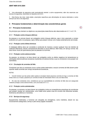 ABNT NBR 5410:2004
10 © ABNT 2004¡¡Todos os direitos reservados
2 Uma alimentação de segurança pode eventualmente atender a outros equipamentos, além dos essenciais aos
serviços de segurança, observados os requisitos de 6.6.6.5.
3 Esta Norma não inclui, nesta edição, prescrições específicas para alimentações de reserva destinadas a outros
serviços que não os de segurança.
4 Princípios fundamentais e determinação das características gerais
4.1 Princípios fundamentais
Os princípios que orientam os objetivos e as prescrições desta Norma são relacionados em 4.1.1 a 4.1.15.
4.1.1 Proteção contra choques elétricos
As pessoas e os animais devem ser protegidos contra choques elétricos, seja o risco associado a contato
acidental com parte viva perigosa, seja a falhas que possam colocar uma massa acidentalmente sob tensão.
4.1.2 Proteção contra efeitos térmicos
A instalação elétrica deve ser concebida e construída de maneira a excluir qualquer risco de incêndio de
materiais inflamáveis, devido a temperaturas elevadas ou arcos elétricos. Além disso, em serviço normal, não
deve haver riscos de queimaduras para as pessoas e os animais.
4.1.3 Proteção contra sobrecorrentes
As pessoas, os animais e os bens devem ser protegidos contra os efeitos negativos de temperaturas ou
solicitações eletromecânicas excessivas resultantes de sobrecorrentes a que os condutores vivos possam ser
submetidos.
4.1.4 Circulação de correntes de falta
Condutores que não os condutores vivos e outras partes destinadas a escoar correntes de falta devem poder
suportar essas correntes sem atingir temperaturas excessivas.
NOTAS
1 Convém lembrar que tais partes estão sujeitas à circulação desde pequenas correntes de fuga a correntes de falta
direta à terra ou à massa, passando por correntes de falta de intensidade inferior à de uma falta direta.
2 No caso dos condutores vivos, considera-se que sua suportabilidade às correntes de falta deve ser assegurada
mediante proteção contra sobrecorrentes, como enunciado em 4.1.3.
4.1.5 Proteção contra sobretensões
As pessoas, os animais e os bens devem ser protegidos contra as conseqüências prejudiciais de ocorrências
que possam resultar em sobretensões, como faltas entre partes vivas de circuitos sob diferentes tensões,
fenômenos atmosféricos e manobras.
4.1.6 Serviços de segurança
Equipamentos destinados a funcionar em situações de emergência, como incêndios, devem ter seu
funcionamento assegurado a tempo e pelo tempo julgado necessário.
C
Cópia não autorizada
 
