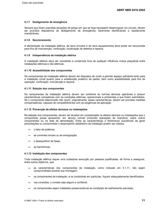 ABNT NBR 5410:2004
© ABNT 2004 ¡¡Todos os direitos reservados 11
4.1.7 Desligamento de emergência
Sempre que forem previstas situações de perigo em que se faça necessário desenergizar um circuito, devem
ser providos dispositivos de desligamento de emergência, facilmente identificáveis e rapidamente
manobráveis.
4.1.8 Seccionamento
A alimentação da instalação elétrica, de seus circuitos e de seus equipamentos deve poder ser seccionada
para fins de manutenção, verificação, localização de defeitos e reparos.
4.1.9 Independência da instalação elétrica
A instalação elétrica deve ser concebida e construída livre de qualquer influência mútua prejudicial entre
instalações elétricas e não elétricas.
4.1.10 Acessibilidade dos componentes
Os componentes da instalação elétrica devem ser dispostos de modo a permitir espaço suficiente tanto para
a instalação inicial quanto para a substituição posterior de partes, bem como acessibilidade para fins de
operação, verificação, manutenção e reparos.
4.1.11 Seleção dos componentes
Os componentes da instalação elétrica devem ser conforme as normas técnicas aplicáveis e possuir
características compatíveis com as condições elétricas, operacionais e ambientais a que forem submetidos.
Se o componente selecionado não reunir, originalmente, essas características, devem ser providas medidas
compensatórias, capazes de compatibilizá-las com as exigências da aplicação.
4.1.12 Prevenção de efeitos danosos ou indesejados
Na seleção dos componentes, devem ser levados em consideração os efeitos danosos ou indesejados que o
componente possa apresentar, em serviço normal (incluindo operações de manobra), sobre outros
componentes ou na rede de alimentação. Entre as características e fenômenos suscetíveis de gerar
perturbações ou comprometer o desempenho satisfatório da instalação podem ser citados:
o fator de potência;
as correntes iniciais ou de energização;
o desequilíbrio de fases;
as harmônicas.
4.1.13 Instalação dos componentes
Toda instalação elétrica requer uma cuidadosa execução por pessoas qualificadas, de forma a assegurar,
entre outros objetivos, que:
as características dos componentes da instalação, como indicado em 4.1.11, não sejam
comprometidas durante sua montagem;
os componentes da instalação, e os condutores em particular, fiquem adequadamente identificados;
nas conexões, o contato seja seguro e confiável;
os componentes sejam instalados preservando-se as condições de resfriamento previstas;
Cópia não autorizada
 