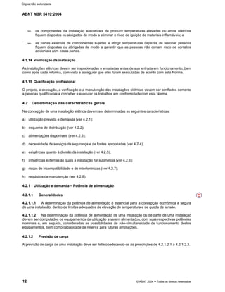 ABNT NBR 5410:2004
12 © ABNT 2004¡¡Todos os direitos reservados
os componentes da instalação suscetíveis de produzir temperaturas elevadas ou arcos elétricos
fiquem dispostos ou abrigados de modo a eliminar o risco de ignição de materiais inflamáveis; e
as partes externas de componentes sujeitas a atingir temperaturas capazes de lesionar pessoas
fiquem dispostas ou abrigadas de modo a garantir que as pessoas não corram risco de contatos
acidentais com essas partes.
4.1.14 Verificação da instalação
As instalações elétricas devem ser inspecionadas e ensaiadas antes de sua entrada em funcionamento, bem
como após cada reforma, com vista a assegurar que elas foram executadas de acordo com esta Norma.
4.1.15 Qualificação profissional
O projeto, a execução, a verificação e a manutenção das instalações elétricas devem ser confiados somente
a pessoas qualificadas a conceber e executar os trabalhos em conformidade com esta Norma.
4.2 Determinação das características gerais
Na concepção de uma instalação elétrica devem ser determinadas as seguintes características:
a) utilização prevista e demanda (ver 4.2.1);
b) esquema de distribuição (ver 4.2.2);
c) alimentações disponíveis (ver 4.2.3);
d) necessidade de serviços de segurança e de fontes apropriadas (ver 4.2.4);
e) exigências quanto à divisão da instalação (ver 4.2.5);
f) influências externas às quais a instalação for submetida (ver 4.2.6);
g) riscos de incompatibilidade e de interferências (ver 4.2.7);
h) requisitos de manutenção (ver 4.2.8).
4.2.1 Utilização e demanda ££Potência de alimentação
4.2.1.1 Generalidades
4.2.1.1.1 A determinação da potência de alimentação é essencial para a concepção econômica e segura
de uma instalação, dentro de limites adequados de elevação de temperatura e de queda de tensão.
4.2.1.1.2 Na determinação da potência de alimentação de uma instalação ou de parte de uma instalação
devem ser computados os equipamentos de utilização a serem alimentados, com suas respectivas potências
nominais e, em seguida, consideradas as possibilidades de não-simultaneidade de funcionamento destes
equipamentos, bem como capacidade de reserva para futuras ampliações.
4.2.1.2 Previsão de carga
A previsão de carga de uma instalação deve ser feita obedecendo-se às prescrições de 4.2.1.2.1 a 4.2.1.2.3.
C
Cópia não autorizada
 