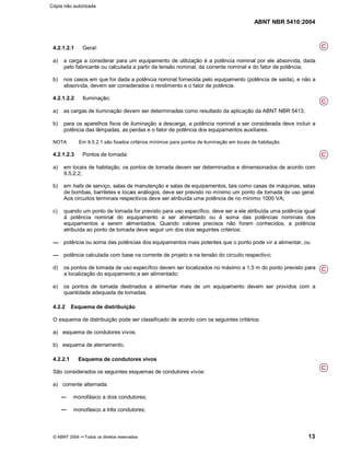 ABNT NBR 5410:2004
© ABNT 2004 ¡¡Todos os direitos reservados 13
4.2.1.2.1 Geral:
a) a carga a considerar para um equipamento de utilização é a potência nominal por ele absorvida, dada
pelo fabricante ou calculada a partir da tensão nominal, da corrente nominal e do fator de potência;
b) nos casos em que for dada a potência nominal fornecida pelo equipamento (potência de saída), e não a
absorvida, devem ser considerados o rendimento e o fator de potência.
4.2.1.2.2 Iluminação:
a) as cargas de iluminação devem ser determinadas como resultado da aplicação da ABNT NBR 5413;
b) para os aparelhos fixos de iluminação a descarga, a potência nominal a ser considerada deve incluir a
potência das lâmpadas, as perdas e o fator de potência dos equipamentos auxiliares.
NOTA Em 9.5.2.1 são fixados critérios mínimos para pontos de iluminação em locais de habitação.
4.2.1.2.3 Pontos de tomada:
a) em locais de habitação, os pontos de tomada devem ser determinados e dimensionados de acordo com
9.5.2.2;
b) em halls de serviço, salas de manutenção e salas de equipamentos, tais como casas de máquinas, salas
de bombas, barriletes e locais análogos, deve ser previsto no mínimo um ponto de tomada de uso geral.
Aos circuitos terminais respectivos deve ser atribuída uma potência de no mínimo 1000 VA;
c) quando um ponto de tomada for previsto para uso específico, deve ser a ele atribuída uma potência igual
à potência nominal do equipamento a ser alimentado ou à soma das potências nominais dos
equipamentos a serem alimentados. Quando valores precisos não forem conhecidos, a potência
atribuída ao ponto de tomada deve seguir um dos dois seguintes critérios:
potência ou soma das potências dos equipamentos mais potentes que o ponto pode vir a alimentar, ou
potência calculada com base na corrente de projeto e na tensão do circuito respectivo;
d) os pontos de tomada de uso específico devem ser localizados no máximo a 1,5 m do ponto previsto para
a localização do equipamento a ser alimentado;
e) os pontos de tomada destinados a alimentar mais de um equipamento devem ser providos com a
quantidade adequada de tomadas.
4.2.2 Esquema de distribuição
O esquema de distribuição pode ser classificado de acordo com os seguintes critérios:
a) esquema de condutores vivos;
b) esquema de aterramento.
4.2.2.1 Esquema de condutores vivos
São considerados os seguintes esquemas de condutores vivos:
a) corrente alternada:
monofásico a dois condutores;
monofásico a três condutores;
C
C
C
C
C
Cópia não autorizada
 