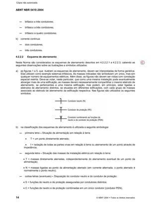 ABNT NBR 5410:2004
14 © ABNT 2004¡¡Todos os direitos reservados
bifásico a três condutores;
trifásico a três condutores;
trifásico a quatro condutores;
b) corrente contínua:
dois condutores;
três condutores.
4.2.2.2 Esquema de aterramento
Nesta Norma são considerados os esquemas de aterramento descritos em 4.2.2.2.1 a 4.2.2.3, cabendo as
seguintes observações sobre as ilustrações e símbolos utilizados:
a) as figuras 1 a 5, que ilustram os esquemas de aterramento, devem ser interpretadas de forma genérica.
Elas utilizam como exemplo sistemas trifásicos. As massas indicadas não simbolizam um único, mas sim
qualquer número de equipamentos elétricos. Além disso, as figuras não devem ser vistas com conotação
espacial restrita. Deve-se notar, neste particular, que como uma mesma instalação pode eventualmente
abranger mais de uma edificação, as massas devem necessariamente compartilhar o mesmo eletrodo de
aterramento, se pertencentes a uma mesma edificação, mas podem, em princípio, estar ligadas a
eletrodos de aterramento distintos, se situadas em diferentes edificações, com cada grupo de massas
associado ao eletrodo de aterramento da edificação respectiva. Nas figuras são utilizados os seguintes
símbolos:
b) na classificação dos esquemas de aterramento é utilizada a seguinte simbologia:
primeira letra ¤¤Situação da alimentação em relação à terra:
x T = um ponto diretamente aterrado;
x I = isolação de todas as partes vivas em relação à terra ou aterramento de um ponto através de
impedância;
segunda letra ¤¤Situação das massas da instalação elétrica em relação à terra:
x T = massas diretamente aterradas, independentemente do aterramento eventual de um ponto da
alimentação;
x N = massas ligadas ao ponto da alimentação aterrado (em corrente alternada, o ponto aterrado é
normalmente o ponto neutro);
outras letras (eventuais)¤¤Disposição do condutor neutro e do condutor de proteção:
x S = funções de neutro e de proteção asseguradas por condutores distintos;
x C = funções de neutro e de proteção combinadas em um único condutor (condutor PEN).
C
Cópia não autorizada
 