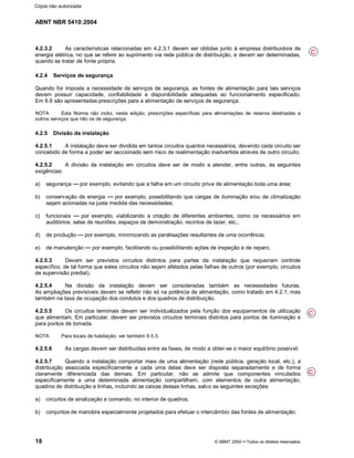 ABNT NBR 5410:2004
18 © ABNT 2004¡¡Todos os direitos reservados
4.2.3.2 As características relacionadas em 4.2.3.1 devem ser obtidas junto à empresa distribuidora de
energia elétrica, no que se refere ao suprimento via rede pública de distribuição, e devem ser determinadas,
quando se tratar de fonte própria.
4.2.4 Serviços de segurança
Quando for imposta a necessidade de serviços de segurança, as fontes de alimentação para tais serviços
devem possuir capacidade, confiabilidade e disponibilidade adequadas ao funcionamento especificado.
Em 6.6 são apresentadas prescrições para a alimentação de serviços de segurança.
NOTA Esta Norma não inclui, nesta edição, prescrições específicas para alimentações de reserva destinadas a
outros serviços que não os de segurança.
4.2.5 Divisão da instalação
4.2.5.1 A instalação deve ser dividida em tantos circuitos quantos necessários, devendo cada circuito ser
concebido de forma a poder ser seccionado sem risco de realimentação inadvertida através de outro circuito.
4.2.5.2 A divisão da instalação em circuitos deve ser de modo a atender, entre outras, às seguintes
exigências:
a) segurança por exemplo, evitando que a falha em um circuito prive de alimentação toda uma área;
b) conservação de energia por exemplo, possibilitando que cargas de iluminação e/ou de climatização
sejam acionadas na justa medida das necessidades;
c) funcionais por exemplo, viabilizando a criação de diferentes ambientes, como os necessários em
auditórios, salas de reuniões, espaços de demonstração, recintos de lazer, etc.;
d) de produção por exemplo, minimizando as paralisações resultantes de uma ocorrência;
e) de manutenção por exemplo, facilitando ou possibilitando ações de inspeção e de reparo.
4.2.5.3 Devem ser previstos circuitos distintos para partes da instalação que requeiram controle
específico, de tal forma que estes circuitos não sejam afetados pelas falhas de outros (por exemplo, circuitos
de supervisão predial).
4.2.5.4 Na divisão da instalação devem ser consideradas também as necessidades futuras.
As ampliações previsíveis devem se refletir não só na potência de alimentação, como tratado em 4.2.1, mas
também na taxa de ocupação dos condutos e dos quadros de distribuição.
4.2.5.5 Os circuitos terminais devem ser individualizados pela função dos equipamentos de utilização
que alimentam. Em particular, devem ser previstos circuitos terminais distintos para pontos de iluminação e
para pontos de tomada.
NOTA Para locais de habitação, ver também 9.5.3.
4.2.5.6 As cargas devem ser distribuídas entre as fases, de modo a obter-se o maior equilíbrio possível.
4.2.5.7 Quando a instalação comportar mais de uma alimentação (rede pública, geração local, etc.), a
distribuição associada especificamente a cada uma delas deve ser disposta separadamente e de forma
claramente diferenciada das demais. Em particular, não se admite que componentes vinculados
especificamente a uma determinada alimentação compartilhem, com elementos de outra alimentação,
quadros de distribuição e linhas, incluindo as caixas dessas linhas, salvo as seguintes exceções:
a) circuitos de sinalização e comando, no interior de quadros;
b) conjuntos de manobra especialmente projetados para efetuar o intercâmbio das fontes de alimentação;
C
C
C
Cópia não autorizada
 