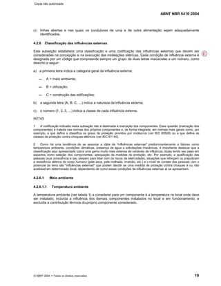 ABNT NBR 5410:2004
© ABNT 2004 ¡¡Todos os direitos reservados 19
c) linhas abertas e nas quais os condutores de uma e de outra alimentação sejam adequadamente
identificados.
4.2.6 Classificação das influências externas
Esta subseção estabelece uma classificação e uma codificação das influências externas que devem ser
consideradas na concepção e na execução das instalações elétricas. Cada condição de influência externa é
designada por um código que compreende sempre um grupo de duas letras maiúsculas e um número, como
descrito a seguir:
a) a primeira letra indica a categoria geral da influência externa:
A = meio ambiente;
B = utilização;
C = construção das edificações;
b) a segunda letra (A, B, C, ...) indica a natureza da influência externa;
c) o número (1, 2, 3, ...) indica a classe de cada influência externa.
NOTAS
1 A codificação indicada nesta subseção não é destinada à marcação dos componentes. Essa questão (marcação dos
componentes) é tratada nas normas dos próprios componentes e, de forma integrada, em normas mais gerais como, por
exemplo, a que define e classifica os graus de proteção providos por invólucros (ver IEC 60529) ou a que define as
classes de proteção contra choques elétricos (ver IEC 61140).
2 Como há uma tendência de se associar a idéia de
§§influências externas
¦¦predominantemente a fatores como
temperatura ambiente, condições climáticas, presença de água e solicitações mecânicas, é importante destacar que a
classificação aqui apresentada cobre uma gama muito mais extensa de variáveis de influência, todas tendo seu peso em
aspectos como seleção dos componentes, adequação de medidas de proteção, etc. Por exemplo, a qualificação das
pessoas (sua consciência e seu preparo para lidar com os riscos da eletricidade), situações que reforçam ou prejudicam
a resistência elétrica do corpo humano (pele seca, pele molhada, imersão, etc.) e o nível de contato das pessoas com o
potencial da terra são
§§influências externas
¦¦que podem decidir se uma medida de proteção contra choques é ou não
aceitável em determinado local, dependendo de como essas condições de influências externas aí se apresentam.
4.2.6.1 Meio ambiente
4.2.6.1.1 Temperatura ambiente
A temperatura ambiente (ver tabela 1) a considerar para um componente é a temperatura no local onde deve
ser instalado, incluída a influência dos demais componentes instalados no local e em funcionamento, e
excluída a contribuição térmica do próprio componente considerado.
C
Cópia não autorizada
 