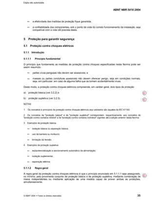 ABNT NBR 5410:2004
© ABNT 2004 ¡¡Todos os direitos reservados 35
a efetividade das medidas de proteção fique garantida;
a confiabilidade dos componentes, sob o ponto de vista do correto funcionamento da instalação, seja
compatível com a vida útil prevista desta.
5 Proteção para garantir segurança
5.1 Proteção contra choques elétricos
5.1.1 Introdução
5.1.1.1 Princípio fundamental
O princípio que fundamenta as medidas de proteção contra choques especificadas nesta Norma pode ser
assim resumido:
partes vivas perigosas não devem ser acessíveis; e
massas ou partes condutivas acessíveis não devem oferecer perigo, seja em condições normais,
seja, em particular, em caso de alguma falha que as tornem acidentalmente vivas.
Deste modo, a proteção contra choques elétricos compreende, em caráter geral, dois tipos de proteção:
a) proteção básica (ver 3.2.2) e
b) proteção supletiva (ver 3.2.3).
NOTAS
1 Os conceitos e princípios da proteção contra choques elétricos aqui adotados são aqueles da IEC 61140.
2 Os conceitos de
§§proteção básica
¦¦e de
§§proteção supletiva
¦¦correspondem, respectivamente, aos conceitos de§§proteção contra contatos diretos
¦¦e de
§§proteção contra contatos indiretos
¦¦vigentes até a edição anterior desta Norma.
3 Exemplos de proteção básica:
isolação básica ou separação básica;
uso de barreira ou invólucro;
limitação da tensão;
4 Exemplos de proteção supletiva:
eqüipotencialização e seccionamento automático da alimentação;
isolação suplementar;
separação elétrica.
5.1.1.2 Regra geral
A regra geral da proteção contra choques elétricos é que o princípio enunciado em 5.1.1.1 seja assegurado,
no mínimo, pelo provimento conjunto de proteção básica e de proteção supletiva, mediante combinação de
meios independentes ou mediante aplicação de uma medida capaz de prover ambas as proteções,
simultaneamente.
C
C
C
Cópia não autorizada
 