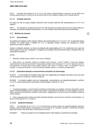 ABNT NBR 5410:2004
36 © ABNT 2004¡¡Todos os direitos reservados
NOTA Exceções são previstas em 5.1.5 e 5.1.6, que indicam, respectivamente, os casos em que se admite uma
proteção apenas parcial e os casos em que se admite mesmo omitir qualquer proteção contra choques elétricos.
5.1.1.3 Proteção adicional
Os casos em que se exige proteção adicional contra choques elétricos são especificados em 5.1.3 e na
seção 9.
NOTA Ver definição de
§§proteção adicional
¦¦(3.2.4). São exemplos de proteção adicional contra choques elétricos a
realização de eqüipotencializações suplementares e o uso de proteção diferencial-residual de alta sensibilidade.
5.1.2 Medidas de proteção
5.1.2.1 Generalidades
As medidas de proteção contra choques elétricos são apresentadas em 5.1.2.2 a 5.1.2.5. A aplicação dessas
medidas, em caráter geral, é tratada em 5.1.4. A aplicação dessas medidas em situações ou locais
específicos consta na seção 9.
Quanto à proteção adicional, os meios de proteção são apresentados em 5.1.3, juntamente com casos de
caráter geral em que ela é obrigatória. A exigência de proteção adicional também figura, implicitamente, em
prescrições da seção 9.
NOTAS
1 Diferentes medidas podem coexistir numa mesma instalação.
2 Nesta Norma, na expressão medida de proteção contra choques, o termo medida é usado para designar
expressamente providências que atendem à regra geral da proteção contra choques (5.1.1.2), isto é, capazes de prover o
correspondente a proteção básica mais proteção supletiva, pelo menos. O vocábulo meio, na expressão meio de
proteção, é usado para qualificar um recurso enquanto proteção supletiva, ou enquanto proteção básica.
5.1.2.2 Eqüipotencialização e seccionamento automático da alimentação
5.1.2.2.1 A precondição de proteção básica deve ser assegurada por isolação das partes vivas e/ou pelo
uso de barreiras ou invólucros, conforme anexo B.
5.1.2.2.2 A proteção supletiva deve ser assegurada, conjuntamente, por eqüipotencialização, conforme
5.1.2.2.3, e pelo seccionamento automático da alimentação, conforme 5.1.2.2.4.
NOTAS
1 A eqüipotencialização e o seccionamento automático da alimentação se completam, de forma indissociável, porque
quando a eqüipotencialidade não é o suficiente para impedir o aparecimento de tensões de contato perigosas, entra em
ação o recurso do seccionamento automático, promovendo o desligamento do circuito em que se manifesta a tensão de
contato perigosa.
2 Sobre a aplicação dessa medida de proteção (eqüipotencialização e seccionamento automático da alimentação), ver
ainda as prescrições de 5.1.4 e a seção 9.
5.1.2.2.3 Eqüipotencialização
NOTA As prescrições de 5.1.2.2.3.1 a 5.1.2.2.3.6 traduzem princípios básicos da eqüipotencialização aplicada à
proteção, contra choques elétricos, apresentados de forma pontual. Em situações concretas, o atendimento de algum
deles pode resultar automaticamente no atendimento de outro(s).
5.1.2.2.3.1 Todas as massas de uma instalação devem estar ligadas a condutores de proteção.
C
Cópia não autorizada
 
