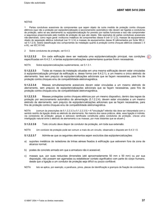 ABNT NBR 5410:2004
© ABNT 2004 ¡¡Todos os direitos reservados 37
NOTAS
1 Partes condutivas acessíveis de componentes que sejam objeto de outra medida de proteção contra choques
elétricos (que não a proteção por eqüipotencialização e seccionamento automático) não devem ser ligadas a condutores
de proteção, salvo se seu aterramento ou eqüipotencialização for previsto por razões funcionais e isso não comprometer
a segurança proporcionada pela medida de proteção de que são objeto. São exemplos de partes condutivas acessíveis
não-aterráveis, como regra geral: invólucros metálicos de componentes classe II (ver 5.1.2.3), massas de equipamentos
objeto de separação elétrica individual (ver 5.1.2.4) e massas de equipamentos classe III (alimentados por fonte SELV,
ver 5.1.2.5). Sobre classificação dos componentes da instalação quanto à proteção contra choques elétricos (classes I, II
e III), ver IEC 61140.
2 Sobre condutores de proteção, ver 6.4.3.
5.1.2.2.3.2 Em cada edificação deve ser realizada uma eqüipotencialização principal, nas condições
especificadas em 6.4.2.1, e tantas eqüipotencializações suplementares quantas forem necessárias.
NOTA Sobre eqüipotencializações suplementares, ver 5.1.3.1.
5.1.2.2.3.3 Todas as massas da instalação situadas em uma mesma edificação devem estar vinculadas
à eqüipotencialização principal da edificação e, dessa forma (ver 6.4.2.1), a um mesmo e único eletrodo de
aterramento. Isso sem prejuízo de eqüipotencializações adicionais que se façam necessárias, para fins de
proteção contra choques e/ou de compatibilidade eletromagnética.
5.1.2.2.3.4 Massas simultaneamente acessíveis devem estar vinculadas a um mesmo eletrodo de
aterramento, sem prejuízo de eqüipotencializações adicionais que se façam necessárias, para fins de
proteção contra choques e/ou de compatibilidade eletromagnética.
5.1.2.2.3.5 Massas protegidas contra choques elétricos por um mesmo dispositivo, dentro das regras da
proteção por seccionamento automático da alimentação (5.1.2.2.4), devem estar vinculadas a um mesmo
eletrodo de aterramento, sem prejuízo de eqüipotencializações adicionais que se façam necessárias, para
fins de proteção contra choques e/ou de compatibilidade eletromagnética.
NOTA (comum às prescrições de 5.1.2.2.3.3 a 5.1.2.2.3.5) ¢¢A
§§vinculação
¦¦referida não deve ser interpretada com o
sentido restrito de ligação direta ao eletrodo de aterramento. Na maioria dos casos práticos, aliás, essa ligação é indireta,
via condutores de proteção: graças à estrutura ramificada constituída pelos condutores de proteção, cria-se uma
interligação natural entre o eletrodo de aterramento e as massas, por mais distantes que se situem.]
5.1.2.2.3.6 Todo circuito deve dispor de condutor de proteção, em toda sua extensão.
NOTA Um condutor de proteção pode ser comum a mais de um circuito, observado o disposto em 6.4.3.1.5.
5.1.2.2.3.7 Admite-se que os seguintes elementos sejam excluídos das eqüipotencializações:
a) suportes metálicos de isoladores de linhas aéreas fixados à edificação que estiverem fora da zona de
alcance normal;
b) postes de concreto armado em que a armadura não é acessível;
c) massas que, por suas reduzidas dimensões (até aproximadamente 50 mm x 50 mm) ou por sua
disposição, não possam ser agarradas ou estabelecer contato significativo com parte do corpo humano,
desde que a ligação a um condutor de proteção seja difícil ou pouco confiável.
NOTA Isto se aplica, por exemplo, a parafusos, pinos, placas de identificação e grampos de fixação de condutores.
C
Cópia não autorizada
 