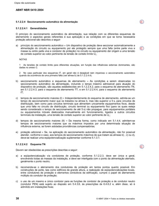 ABNT NBR 5410:2004
38 © ABNT 2004¡¡Todos os direitos reservados
5.1.2.2.4 Seccionamento automático da alimentação
5.1.2.2.4.1 Generalidades
O princípio do seccionamento automático da alimentação, sua relação com os diferentes esquemas de
aterramento e aspectos gerais referentes à sua aplicação e as condições em que se torna necessária
proteção adicional são descritos a seguir:
a) princípio do seccionamento automático ¤¤Um dispositivo de proteção deve seccionar automaticamente a
alimentação do circuito ou equipamento por ele protegido sempre que uma falta (entre parte viva e
massa ou entre parte viva e condutor de proteção) no circuito ou equipamento der origem a uma tensão
de contato superior ao valor pertinente da tensão de contato limite UL;
NOTAS
1 As tensões de contato limite para diferentes situações, em função das influências externas dominantes, são
dadas no anexo C.
2 No caso particular dos esquemas IT, em geral não é desejável nem imperioso o seccionamento automático
quando da ocorrência de uma primeira falta (ver alínea b) de 5.1.2.2.4.4).
b) seccionamento automático e esquemas de aterramento ¤¤As condições a serem observadas no
seccionamento automático da alimentação, incluindo o tempo máximo admissível para atuação do
dispositivo de proteção, são aquelas estabelecidas em 5.1.2.2.4.2, para o esquema de aterramento TN,
em 5.1.2.2.4.3, para o esquema de aterramento TT, e em 5.1.2.2.4.4, para o esquema de aterramento
IT;
c) tempos de seccionamento maiores (I) ¤¤Independentemente do esquema de aterramento, admite-se um
tempo de seccionamento maior que os tratados na alínea b, mas não superior a 5 s, para circuitos de
distribuição, bem como para circuitos terminais que alimentem unicamente equipamentos fixos, desde
que uma falta no circuito de distribuição, circuito terminal ou equipamento fixo (para os quais esteja
sendo considerado o tempo de seccionamento de até 5 s) não propague, para equipamentos portáteis
ou equipamentos móveis deslocados manualmente em funcionamento, ligados a outros circuitos
terminais da instalação, uma tensão de contato superior ao valor pertinente de UL;
d) tempos de seccionamento maiores (II) ¤¤Da mesma forma, como indicado em 5.1.4.4, admitem-se
tempos de seccionamento maiores que os máximos impostos por uma determinada situação de
influência externa, se forem adotadas providências compensatórias;
e) proteção adicional ¤¤Se, na aplicação do seccionamento automático da alimentação, não for possível
atender, conforme o caso, aos tempos de seccionamento máximos de que tratam as alíneas b) , c) ou d),
deve-se realizar uma eqüipotencialização suplementar conforme 5.1.3.1.
5.1.2.2.4.2 Esquema TN
Devem ser obedecidas as prescrições descritas a seguir:
a) a eqüipotencialização via condutores de proteção, conforme 5.1.2.2.3, deve ser única e geral,
envolvendo todas as massas da instalação, e deve ser interligada com o ponto da alimentação aterrado,
geralmente o ponto neutro;
b) recomenda-se o aterramento dos condutores de proteção em tantos pontos quanto possível. Em
construções de porte, tais como edifícios de grande altura, a realização de eqüipotencializações locais,
entre condutores de proteção e elementos condutivos da edificação, cumpre o papel de aterramento
múltiplo do condutor de proteção;
c) o uso de um mesmo e único condutor para as funções de condutor de proteção e de condutor neutro
(condutor PEN) está sujeito ao disposto em 5.4.3.6, às prescrições de 6.4.6.2 e, além disso, só é
admitido em instalações fixas;
C
C
C
Cópia não autorizada
 