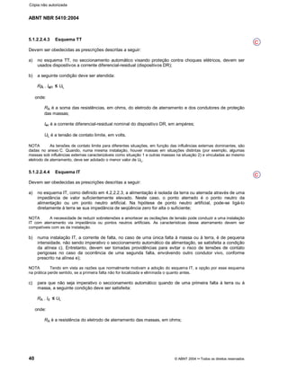 ABNT NBR 5410:2004
40 © ABNT 2004¡¡Todos os direitos reservados
5.1.2.2.4.3 Esquema TT
Devem ser obedecidas as prescrições descritas a seguir:
a) no esquema TT, no seccionamento automático visando proteção contra choques elétricos, devem ser
usados dispositivos a corrente diferencial-residual (dispositivos DR);
b) a seguinte condição deve ser atendida:
RA . I!n UL
onde:
RA é a soma das resistências, em ohms, do eletrodo de aterramento e dos condutores de proteção
das massas;
In é a corrente diferencial-residual nominal do dispositivo DR, em ampères;
UL é a tensão de contato limite, em volts.
NOTA As tensões de contato limite para diferentes situações, em função das influências externas dominantes, são
dadas no anexo C. Quando, numa mesma instalação, houver massas em situações distintas (por exemplo, algumas
massas sob influências externas caracterizáveis como situação 1 e outras massas na situação 2) e vinculadas ao mesmo
eletrodo de aterramento, deve ser adotado o menor valor de UL.
5.1.2.2.4.4 Esquema IT
Devem ser obedecidas as prescrições descritas a seguir:
a) no esquema IT, como definido em 4.2.2.2.3, a alimentação é isolada da terra ou aterrada através de uma
impedância de valor suficientemente elevado. Neste caso, o ponto aterrado é o ponto neutro da
alimentação ou um ponto neutro artificial. Na hipótese de ponto neutro artificial, pode-se ligá-lo
diretamente à terra se sua impedância de seqüência zero for alta o suficiente;
NOTA A necessidade de reduzir sobretensões e amortecer as oscilações de tensão pode conduzir a uma instalação
IT com aterramento via impedância ou pontos neutros artificiais. As características desse aterramento devem ser
compatíveis com as da instalação.
b) numa instalação IT, a corrente de falta, no caso de uma única falta à massa ou à terra, é de pequena
intensidade, não sendo imperativo o seccionamento automático da alimentação, se satisfeita a condição
da alínea c). Entretanto, devem ser tomadas providências para evitar o risco de tensões de contato
perigosas no caso da ocorrência de uma segunda falta, envolvendo outro condutor vivo, conforme
prescrito na alínea e);
NOTA Tendo em vista as razões que normalmente motivam a adoção do esquema IT, a opção por esse esquema
na prática perde sentido, se a primeira falta não for localizada e eliminada o quanto antes.
c) para que não seja imperativo o seccionamento automático quando de uma primeira falta à terra ou à
massa, a seguinte condição deve ser satisfeita:
RA . Id UL
onde:
RA é a resistência do eletrodo de aterramento das massas, em ohms;
C
C
Cópia não autorizada
 