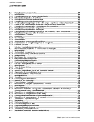 ABNT NBR 5410:2004
iv © ABNT 2004¡¡Todos os direitos reservados
5.3 Proteção contra sobrecorrentes....................................................................................................61
5.3.1 Generalidades ................................................................................................................................61
5.3.2 Proteção de acordo com a natureza dos circuitos.......................................................................61
5.3.3 Natureza dos dispositivos de proteção.........................................................................................62
5.3.4 Proteção contra correntes de sobrecarga ....................................................................................63
5.3.5 Proteção contra correntes de curto-circuito.................................................................................65
5.3.6 Coordenação entre a proteção contra sobrecargas e a proteção contra curtos-circuitos.........68
5.3.7 Limitação das sobrecorrentes através das características da alimentação ...............................68
5.4 Proteção contra sobretensões e perturbações eletromagnéticas...............................................69
5.4.1 Proteção contra sobretensões temporárias .................................................................................69
5.4.2 Proteção contra sobretensões transitórias ..................................................................................69
5.4.3 Prevenção de influências eletromagnéticas nas instalações e seus componentes...................71
5.5 Proteção contra quedas e faltas de tensão...................................................................................73
5.6 Seccionamento e comando ...........................................................................................................73
5.6.1 Introdução ......................................................................................................................................73
5.6.2 Generalidades ................................................................................................................................73
5.6.3 Seccionamento...............................................................................................................................73
5.6.4 Seccionamento para manutenção mecânica................................................................................74
5.6.5 Seccionamento de emergência e parada de emergência.............................................................75
5.6.6 Comando funcional........................................................................................................................75
6 Seleção e instalação dos componentes........................................................................................76
6.1 Prescrições comuns a todos os componentes da instalação .....................................................76
6.1.1 Generalidades ................................................................................................................................76
6.1.2 Conformidade com as normas ......................................................................................................76
6.1.3 Condições de serviço e influências externas...............................................................................77
6.1.4 Acessibilidade................................................................................................................................86
6.1.5 Identificação dos componentes ....................................................................................................86
6.1.6 Independência dos componentes .................................................................................................87
6.1.7 Compatibilidade eletromagnética..................................................................................................87
6.1.8 Documentação da instalação ........................................................................................................87
6.2 Seleção e instalação das linhas elétricas .....................................................................................88
6.2.1 Generalidades ................................................................................................................................88
6.2.2 Tipos de linhas elétricas................................................................................................................88
6.2.3 Condutores.....................................................................................................................................88
6.2.4 Seleção e instalação em função das influências externas...........................................................95
6.2.5 Capacidades de condução de corrente.........................................................................................98
6.2.6 Condutores de fase e condutor neutro.......................................................................................113
6.2.7 Quedas de tensão ........................................................................................................................115
6.2.8 Conexões......................................................................................................................................116
6.2.9 Condições gerais de instalação ..................................................................................................117
6.2.10 Disposição dos condutores.........................................................................................................119
6.2.11 Prescrições para instalação ........................................................................................................120
6.3 Dispositivos de proteção, seccionamento e comando ..............................................................125
6.3.1 Generalidades ..............................................................................................................................125
6.3.2 Prescrições comuns ....................................................................................................................125
6.3.3 Dispositivos destinados a assegurar o seccionamento automático da alimentação
visando proteção contra choques elétricos ...............................................................................125
6.3.4 Dispositivos de proteção contra sobrecorrentes.......................................................................127
6.3.5 Dispositivos de proteção contra surtos (DPS) ...........................................................................130
6.3.6 Coordenação entre diferentes dispositivos de proteção ...........................................................138
6.3.7 Dispositivos de seccionamento e de comando..........................................................................138
6.4 Aterramento e eqüipotencialização.............................................................................................142
6.4.1 Aterramento..................................................................................................................................142
6.4.2 Eqüipotencialização.....................................................................................................................145
6.4.3 Condutores de proteção (PE) ......................................................................................................147
6.4.4 Condutores de eqüipotencialização............................................................................................152
6.4.5 Eqüipotencialização funcional ....................................................................................................152
6.4.6 Aterramento por razões funcionais.............................................................................................153
6.4.7 Aterramento combinado (funcional e de proteção)....................................................................153
Cópia não autorizada
 