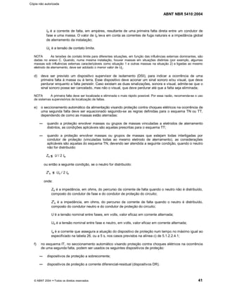 ABNT NBR 5410:2004
© ABNT 2004 ¡¡Todos os direitos reservados 41
Id é a corrente de falta, em ampères, resultante de uma primeira falta direta entre um condutor de
fase e uma massa. O valor de Id leva em conta as correntes de fuga naturais e a impedância global
de aterramento da instalação;
UL é a tensão de contato limite.
NOTA As tensões de contato limite para diferentes situações, em função das influências externas dominantes, são
dadas no anexo C. Quando, numa mesma instalação, houver massas em situações distintas (por exemplo, algumas
massas sob influências externas caracterizáveis como situação 1 e outras massas na situação 2) e ligadas ao mesmo
eletrodo de aterramento, deve ser adotado o menor valor de UL.
d) deve ser previsto um dispositivo supervisor de isolamento (DSI), para indicar a ocorrência de uma
primeira falta à massa ou à terra. Esse dispositivo deve acionar um sinal sonoro e/ou visual, que deve
perdurar enquanto a falta persistir. Caso existam as duas sinalizações, sonora e visual, admite-se que o
sinal sonoro possa ser cancelado, mas não o visual, que deve perdurar até que a falta seja eliminada;
NOTA A primeira falta deve ser localizada e eliminada o mais rápido possível. Por essa razão, recomenda-se o uso
de sistemas supervisórios de localização de faltas.
e) o seccionamento automático da alimentação visando proteção contra choques elétricos na ocorrência de
uma segunda falta deve ser equacionado seguindo-se as regras definidas para o esquema TN ou TT,
dependendo de como as massas estão aterradas:
quando a proteção envolver massas ou grupos de massas vinculadas a eletrodos de aterramento
distintos, as condições aplicáveis são aquelas prescritas para o esquema TT;
quando a proteção envolver massas ou grupos de massas que estejam todas interligadas por
condutor de proteção (vinculadas todas ao mesmo eletrodo de aterramento), as considerações
aplicáveis são aquelas do esquema TN, devendo ser atendida a seguinte condição, quando o neutro
não for distribuído:
Zs U / 2 Ia
ou então a seguinte condição, se o neutro for distribuído:
Z##s Uo / 2 Ia
onde:
Zs é a impedância, em ohms, do percurso da corrente de falta quando o neutro não é distribuído,
composto do condutor de fase e do condutor de proteção do circuito;
Z##s é a impedância, em ohms, do percurso da corrente de falta quando o neutro é distribuído,
composto do condutor neutro e do condutor de proteção do circuito;
U é a tensão nominal entre fases, em volts, valor eficaz em corrente alternada;
Uo é a tensão nominal entre fase e neutro, em volts, valor eficaz em corrente alternada;
Ia é a corrente que assegura a atuação do dispositivo de proteção num tempo no máximo igual ao
especificado na tabela 26, ou a 5 s, nos casos previstos na alínea c) de 5.1.2.2.4.1;
f) no esquema IT, no seccionamento automático visando proteção contra choques elétricos na ocorrência
de uma segunda falta, podem ser usados os seguintes dispositivos de proteção:
dispositivos de proteção a sobrecorrente;
dispositivos de proteção a corrente diferencial-residual (dispositivos DR).
Cópia não autorizada
 