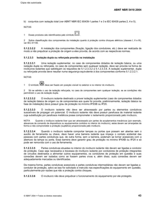 ABNT NBR 5410:2004
© ABNT 2004 ¡¡Todos os direitos reservados 43
b) conjuntos com isolação total (ver ABNT NBR IEC 60439-1 partes 1 e 3 e IEC 60439 partes 2, 4 e 5).
NOTAS
1 Esses produtos são identificados pelo símbolo .
2 Sobre classificação dos componentes da instalação quanto à proteção contra choques elétricos (classes I, II e III),
ver IEC 61140.
5.1.2.3.2.2 A instalação dos componentes (fixação, ligação dos condutores, etc.) deve ser realizada de
modo a não prejudicar a proteção de origem a eles provida, de acordo com as respectivas normas.
5.1.2.3.3 Isolação dupla ou reforçada provida na instalação
5.1.2.3.3.1 Uma isolação suplementar, no caso de componentes dotados de isolação básica, ou uma
isolação dupla ou reforçada, no caso de componentes sem qualquer isolação, deve ser provida na forma de
invólucros isolantes que satisfaçam os requisitos de 5.1.2.3.3.2 a 5.1.2.3.3.6. A isolação suplementar, dupla
ou reforçada provida deve resultar numa segurança equivalente à dos componentes conforme 5.1.2.3.2.1.
NOTAS
1 O símbolo deve ser fixado em posição visível no exterior e no interior do invólucro.
2 Só se admite o uso de isolação reforçada, no caso de componentes sem qualquer isolação, se as condições não
permitirem o uso de isolação dupla.
5.1.2.3.3.2 O invólucro isolante destinado a prover isolação suplementar (caso de componentes dotados
de isolação básica de origem ou de componentes aos quais foi provida, preliminarmente, isolação básica na
fase de instalação) deve possuir grau de proteção no mínimo IPXXB ou IP2X.
5.1.2.3.3.3 O invólucro isolante não deve ser atravessado por partes ou elementos condutivos
suscetíveis de propagar um potencial. O invólucro isolante não deve possuir parafusos de material isolante
cuja substituição por parafusos metálicos possa comprometer o isolamento proporcionado pelo invólucro.
NOTA Quando o invólucro isolante tiver que ser atravessado por partes de acoplamentos mecânicos (por exemplo,
alavancas de comando de dispositivos ou equipamentos contidos no interior do invólucro), estas devem ser arranjadas de
forma a não comprometer a proteção (supletiva) proporcionada pelo invólucro.
5.1.2.3.3.4 Quando o invólucro isolante comportar tampas ou portas que possam ser abertas sem o
auxílio de ferramenta ou chave, deve haver uma barreira isolante que impeça o contato acidental das
pessoas com partes condutivas que, de outra forma, sem a barreira, poderiam se tornar acessíveis com a
abertura da tampa ou porta. Essa barreira deve garantir grau de proteção no mínimo IPXXB ou IP2X e só
pode ser removida com o uso de ferramenta.
5.1.2.3.3.5 Partes condutivas situadas no interior do invólucro isolante não devem ser ligadas a condutor
de proteção. Caso seja necessária a travessia do invólucro isolante por condutores de proteção integrantes
de circuitos destinados a alimentar outros equipamentos, os condutores de proteção em questão e suas
conexões devem ser isolados como se fossem partes vivas e, além disso, suas conexões devem ser
adequadamente marcadas ou identificadas.
Da mesma forma, partes condutivas acessíveis e partes condutivas intermediárias não devem ser ligadas a
condutor de proteção, salvo se isso for solicitado e instruído nas especificações do equipamento em questão,
particularmente por razões que não a proteção contra choques.
5.1.2.3.3.6 O invólucro não deve prejudicar o funcionamento do equipamento por ele protegido.
Cópia não autorizada
 