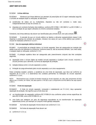 ABNT NBR 5410:2004
44 © ABNT 2004¡¡Todos os direitos reservados
5.1.2.3.4 Linhas elétricas
5.1.2.3.4.1 Admite-se que linhas elétricas que atendam às prescrições de 6.2 sejam realizadas segundo
o conceito de isolação dupla ou reforçada, se elas forem:
a) constituídas de cabos uni ou multipolares, dispostos ou não em condutos e, neste caso,
independentemente do tipo de conduto; ou
b) dispostas em condutos fechados não-metálicos, conforme IEC 61084-1, IEC 60614-1 ou IEC 61386-1, e
sob a condição de que sejam utilizados no mínimo condutores isolados.
Entretanto, tais linhas elétricas não devem ser identificadas pelo símbolo , nem pelo símbolo .
5.1.2.3.4.2 A previsão de que um circuito elétrico se destina a alimentar equipamento(s) classe II não
dispensa a presença de condutor de proteção, inclusive nos casos em que a linha elétrica que contém o
circuito for realizada conforme 5.1.2.3.4.1.
5.1.2.4 Uso de separação elétrica individual
5.1.2.4.1 A precondição de proteção básica, no circuito separado, deve ser assegurada por isolação das
partes vivas e/ou por barreiras ou invólucros, conforme anexo B, não se excluindo também, com mais razão,
a isolação dupla ou reforçada, conforme 5.1.2.3.
5.1.2.4.2 A proteção supletiva deve ser assegurada pelo preenchimento conjunto das três condições
seguintes:
a) separação entre o circuito objeto da medida (circuito separado) e qualquer outro circuito, incluindo o
circuito primário que o alimenta, na forma de separação de proteção;
b) isolação (básica) entre o circuito separado e a terra;
c) limitação da carga alimentada (pelo circuito separado) a um único equipamento.
Estas condições impõem, portanto, a existência de uma fonte de separação, que deve ser conforme os
requisitos de 5.1.2.4.3, e a observância dos cuidados pertinentes na realização do circuito separado,
conforme 5.1.2.4.4.
NOTA Recomenda-se que o produto da tensão nominal do circuito separado, em volts, pelo comprimento da linha
elétrica que o constitui, em metros, não seja superior a 100 000 e que o comprimento da linha elétrica não seja superior
a 500 m.
5.1.2.4.3 Fonte de separação
5.1.2.4.3.1 A fonte do circuito separado, consoante o estabelecido em 5.1.2.4.2, deve apresentar
separação de proteção. Isto significa que a fonte deve ser:
a) um transformador de separação conforme IEC 61558-2-4 e/ou conforme outras normas específicas da
série IEC 61558, como a IEC 61558-2-5; ou
b) uma fonte que assegure um grau de segurança equivalente ao do transformador de separação
especificado acima, por exemplo um conjunto motor-gerador adequado.
5.1.2.4.3.2 As fontes de separação móveis devem ser conforme 5.1.2.3.
5.1.2.4.3.3 As fontes de separação fixas devem ser:
a) conforme 5.1.2.3; ou
C
C
Cópia não autorizada
 