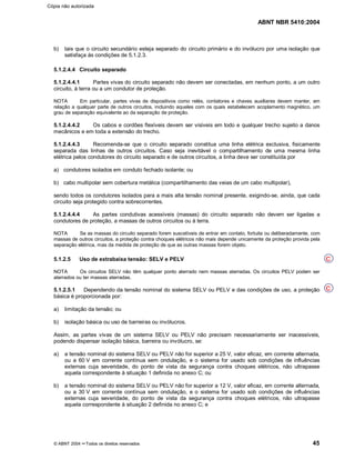 ABNT NBR 5410:2004
© ABNT 2004 ¡¡Todos os direitos reservados 45
b) tais que o circuito secundário esteja separado do circuito primário e do invólucro por uma isolação que
satisfaça às condições de 5.1.2.3.
5.1.2.4.4 Circuito separado
5.1.2.4.4.1 Partes vivas do circuito separado não devem ser conectadas, em nenhum ponto, a um outro
circuito, à terra ou a um condutor de proteção.
NOTA Em particular, partes vivas de dispositivos como relés, contatores e chaves auxiliares devem manter, em
relação a qualquer parte de outros circuitos, incluindo aqueles com os quais estabelecem acoplamento magnético, um
grau de separação equivalente ao da separação de proteção.
5.1.2.4.4.2 Os cabos e cordões flexíveis devem ser visíveis em todo e qualquer trecho sujeito a danos
mecânicos e em toda a extensão do trecho.
5.1.2.4.4.3 Recomenda-se que o circuito separado constitua uma linha elétrica exclusiva, fisicamente
separada das linhas de outros circuitos. Caso seja inevitável o compartilhamento de uma mesma linha
elétrica pelos condutores do circuito separado e de outros circuitos, a linha deve ser constituída por
a) condutores isolados em conduto fechado isolante; ou
b) cabo multipolar sem cobertura metálica (compartilhamento das veias de um cabo multipolar),
sendo todos os condutores isolados para a mais alta tensão nominal presente, exigindo-se, ainda, que cada
circuito seja protegido contra sobrecorrentes.
5.1.2.4.4.4 As partes condutivas acessíveis (massas) do circuito separado não devem ser ligadas a
condutores de proteção, a massas de outros circuitos ou à terra.
NOTA Se as massas do circuito separado forem suscetíveis de entrar em contato, fortuita ou deliberadamente, com
massas de outros circuitos, a proteção contra choques elétricos não mais depende unicamente da proteção provida pela
separação elétrica, mas da medida de proteção de que as outras massas forem objeto.
5.1.2.5 Uso de extrabaixa tensão: SELV e PELV
NOTA Os circuitos SELV não têm qualquer ponto aterrado nem massas aterradas. Os circuitos PELV podem ser
aterrados ou ter massas aterradas.
5.1.2.5.1 Dependendo da tensão nominal do sistema SELV ou PELV e das condições de uso, a proteção
básica é proporcionada por:
a) limitação da tensão; ou
b) isolação básica ou uso de barreiras ou invólucros.
Assim, as partes vivas de um sistema SELV ou PELV não precisam necessariamente ser inacessíveis,
podendo dispensar isolação básica, barreira ou invólucro, se:
a) a tensão nominal do sistema SELV ou PELV não for superior a 25 V, valor eficaz, em corrente alternada,
ou a 60 V em corrente contínua sem ondulação, e o sistema for usado sob condições de influências
externas cuja severidade, do ponto de vista da segurança contra choques elétricos, não ultrapasse
aquela correspondente à situação 1 definida no anexo C; ou
b) a tensão nominal do sistema SELV ou PELV não for superior a 12 V, valor eficaz, em corrente alternada,
ou a 30 V em corrente contínua sem ondulação, e o sistema for usado sob condições de influências
externas cuja severidade, do ponto de vista da segurança contra choques elétricos, não ultrapasse
aquela correspondente à situação 2 definida no anexo C; e
C
C
Cópia não autorizada
 