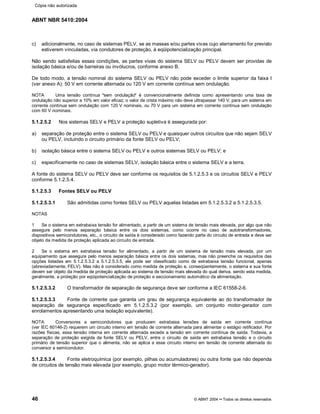 ABNT NBR 5410:2004
46 © ABNT 2004¡¡Todos os direitos reservados
c) adicionalmente, no caso de sistemas PELV, se as massas e/ou partes vivas cujo aterramento for previsto
estiverem vinculadas, via condutores de proteção, à eqüipotencialização principal.
Não sendo satisfeitas essas condições, as partes vivas do sistema SELV ou PELV devem ser providas de
isolação básica e/ou de barreiras ou invólucros, conforme anexo B.
De todo modo, a tensão nominal do sistema SELV ou PELV não pode exceder o limite superior da faixa I
(ver anexo A): 50 V em corrente alternada ou 120 V em corrente contínua sem ondulação.
NOTA Uma tensão contínua
§§sem ondulação
¦¦é convencionalmente definida como apresentando uma taxa de
ondulação não superior a 10% em valor eficaz; o valor de crista máximo não deve ultrapassar 140 V, para um sistema em
corrente contínua sem ondulação com 120 V nominais, ou 70 V para um sistema em corrente contínua sem ondulação
com 60 V nominais.
5.1.2.5.2 Nos sistemas SELV e PELV a proteção supletiva é assegurada por:
a) separação de proteção entre o sistema SELV ou PELV e quaisquer outros circuitos que não sejam SELV
ou PELV, incluindo o circuito primário da fonte SELV ou PELV;
b) isolação básica entre o sistema SELV ou PELV e outros sistemas SELV ou PELV; e
c) especificamente no caso de sistemas SELV, isolação básica entre o sistema SELV e a terra.
A fonte do sistema SELV ou PELV deve ser conforme os requisitos de 5.1.2.5.3 e os circuitos SELV e PELV
conforme 5.1.2.5.4.
5.1.2.5.3 Fontes SELV ou PELV
5.1.2.5.3.1 São admitidas como fontes SELV ou PELV aquelas listadas em 5.1.2.5.3.2 a 5.1.2.5.3.5.
NOTAS
1 Se o sistema em extrabaixa tensão for alimentado, a partir de um sistema de tensão mais elevada, por algo que não
assegure pelo menos separação básica entre os dois sistemas, como ocorre no caso de autotransformadores,
dispositivos semicondutores, etc., o circuito de saída é considerado como fazendo parte do circuito de entrada e deve ser
objeto da medida de proteção aplicada ao circuito de entrada.
2 Se o sistema em extrabaixa tensão for alimentado, a partir de um sistema de tensão mais elevada, por um
equipamento que assegure pelo menos separação básica entre os dois sistemas, mas não preenche os requisitos das
opções listadas em 5.1.2.5.3.2 a 5.1.2.5.3.5, ele pode ser classificado como de extrabaixa tensão funcional, apenas
(abreviadamente, FELV). Mas não é considerado como medida de proteção e, conseqüentemente, o sistema e sua fonte
devem ser objeto da medida de proteção aplicada ao sistema de tensão mais elevada do qual deriva, sendo esta medida,
geralmente, a proteção por eqüipotencialização de proteção e seccionamento automático da alimentação.
5.1.2.5.3.2 O transformador de separação de segurança deve ser conforme a IEC 61558-2-6.
5.1.2.5.3.3 Fonte de corrente que garanta um grau de segurança equivalente ao do transformador de
separação de segurança especificado em 5.1.2.5.3.2 (por exemplo, um conjunto motor-gerador com
enrolamentos apresentando uma isolação equivalente).
NOTA Conversores a semicondutores que produzem extrabaixa tensões de saída em corrente contínua
(ver IEC 60146-2) requerem um circuito interno em tensão de corrente alternada para alimentar o estágio retificador. Por
razões físicas, essa tensão interna em corrente alternada excede a tensão em corrente contínua de saída. Todavia, a
separação de proteção exigida da fonte SELV ou PELV, entre o circuito de saída em extrabaixa tensão e o circuito
primário de tensão superior que o alimenta, não se aplica a esse circuito interno em tensão de corrente alternada do
conversor a semicondutor.
5.1.2.5.3.4 Fonte eletroquímica (por exemplo, pilhas ou acumuladores) ou outra fonte que não dependa
de circuitos de tensão mais elevada (por exemplo, grupo motor térmico-gerador).
Cópia não autorizada
 