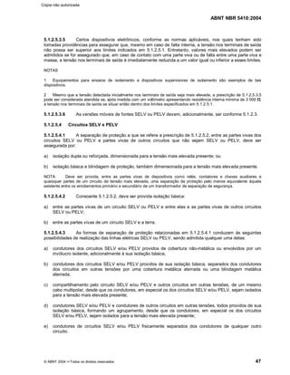 ABNT NBR 5410:2004
© ABNT 2004 ¡¡Todos os direitos reservados 47
5.1.2.5.3.5 Certos dispositivos eletrônicos, conforme as normas aplicáveis, nos quais tenham sido
tomadas providências para assegurar que, mesmo em caso de falta interna, a tensão nos terminais de saída
não possa ser superior aos limites indicados em 5.1.2.5.1. Entretanto, valores mais elevados podem ser
admitidos se for assegurado que, em caso de contato com uma parte viva ou de falta entre uma parte viva e
massa, a tensão nos terminais de saída é imediatamente reduzida a um valor igual ou inferior a esses limites.
NOTAS
1 Equipamentos para ensaios de isolamento e dispositivos supervisores de isolamento são exemplos de tais
dispositivos.
2 Mesmo que a tensão detectada inicialmente nos terminais de saída seja mais elevada, a prescrição de 5.1.2.5.3.5
pode ser considerada atendida se, após medida com um voltímetro apresentando resistência interna mínima de 3 000 $$,
a tensão nos terminais de saída se situar então dentro dos limites especificados em 5.1.2.5.1.
5.1.2.5.3.6 As versões móveis de fontes SELV ou PELV devem, adicionalmente, ser conforme 5.1.2.3.
5.1.2.5.4 Circuitos SELV e PELV
5.1.2.5.4.1 A separação de proteção a que se refere a prescrição de 5.1.2.5.2, entre as partes vivas dos
circuitos SELV ou PELV e partes vivas de outros circuitos que não sejam SELV ou PELV, deve ser
assegurada por:
a) isolação dupla ou reforçada, dimensionada para a tensão mais elevada presente; ou
b) isolação básica e blindagem de proteção, também dimensionada para a tensão mais elevada presente.
NOTA Deve ser provida, entre as partes vivas de dispositivos como relés, contatores e chaves auxiliares e
quaisquer partes de um circuito de tensão mais elevada, uma separação de proteção pelo menos equivalente àquela
existente entre os enrolamentos primário e secundário de um transformador de separação de segurança.
5.1.2.5.4.2 Consoante 5.1.2.5.2, deve ser provida isolação básica:
a) entre as partes vivas de um circuito SELV ou PELV e entre elas e as partes vivas de outros circuitos
SELV ou PELV;
b) entre as partes vivas de um circuito SELV e a terra.
5.1.2.5.4.3 As formas de separação de proteção relacionadas em 5.1.2.5.4.1 conduzem às seguintes
possibilidades de realização das linhas elétricas SELV ou PELV, sendo admitida qualquer uma delas:
a) condutores dos circuitos SELV e/ou PELV providos de cobertura não-metálica ou envolvidos por um
invólucro isolante, adicionalmente à sua isolação básica;
b) condutores dos circuitos SELV e/ou PELV providos de sua isolação básica, separados dos condutores
dos circuitos em outras tensões por uma cobertura metálica aterrada ou uma blindagem metálica
aterrada;
c) compartilhamento pelo circuito SELV e/ou PELV e outros circuitos em outras tensões, de um mesmo
cabo multipolar, desde que os condutores, em especial os dos circuitos SELV e/ou PELV, sejam isolados
para a tensão mais elevada presente;
d) condutores SELV e/ou PELV e condutores de outros circuitos em outras tensões, todos providos de sua
isolação básica, formando um agrupamento, desde que os condutores, em especial os dos circuitos
SELV e/ou PELV, sejam isolados para a tensão mais elevada presente;
e) condutores de circuitos SELV e/ou PELV fisicamente separados dos condutores de qualquer outro
circuito.
Cópia não autorizada
 