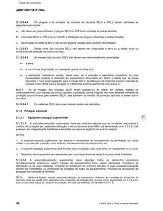 ABNT NBR 5410:2004
48 © ABNT 2004¡¡Todos os direitos reservados
5.1.2.5.4.4 Os plugues e as tomadas de corrente de circuitos SELV e PELV devem satisfazer as
seguintes prescrições:
a) não deve ser possível inserir o plugue SELV ou PELV em tomadas de outras tensões;
b) a tomada SELV ou PELV deve impedir a introdução de plugues referentes a outras tensões;
c) as tomadas do sistema SELV não devem possuir contato para condutor de proteção.
5.1.2.5.4.5 Partes vivas dos circuitos SELV não devem ser conectadas à terra ou a partes vivas ou
condutores de proteção de outros circuitos.
5.1.2.5.4.6 As massas dos circuitos SELV não devem ser intencionalmente conectadas
à terra,
a condutores de proteção ou massas de outros circuitos e/ou
a elementos condutivos, exceto, neste caso, se a conexão a elementos condutivos for uma
necessidade inerente à utilização do equipamento alimentado em SELV e desde que se possa
descartar o risco da propagação, para a massa SELV, de diferença de potencial superior à tensão de
contato limite válida para a situação de influências externas pertinente (ver anexo c).
NOTA ¤¤Se as massas dos circuitos SELV forem suscetíveis de entrar em contato, fortuita ou
deliberadamente, com massas de outros circuitos, a proteção contra choques não mais depende somente da
proteção proporcionada pelo sistema SELV, mas também da medida de proteção aplicada a esses outros
circuitos.
5.1.2.5.4.7 Os sistemas PELV e/ou suas massas podem ser aterrados.
5.1.3 Proteção adicional
5.1.3.1 Eqüipotencialização suplementar
5.1.3.1.1 A eqüipotencialização suplementar deve ser realizada sempre que as condições associadas à
medida de proteção por eqüipotencialização e seccionamento automático da alimentação (ver 5.1.2.2) não
puderem ser integralmente satisfeitas e em todos os casos da seção 9 em que for exigida.
NOTAS
1 A eqüipotencialização suplementar não dispensa a necessidade de seccionamento da alimentação por outras
razões %%por exemplo, proteção contra incêndio, sobreaquecimento do equipamento, etc.
2 A eqüipotencialização suplementar pode envolver toda a instalação, uma parte desta, um equipamento ou um local.
3 Requisitos adicionais podem ser necessários para locais específicos (ver seção 9) ou para outras finalidades.
5.1.3.1.2 A eqüipotencialização suplementar deve abranger todos os elementos condutivos
simultaneamente acessíveis, sejam massas de equipamentos fixos, sejam elementos condutivos da
edificação ou de suas utilidades, incluindo as armaduras do concreto armado. A essa eqüipotencialização
devem ser conectados os condutores de proteção de todos os equipamentos, incluindo os condutores de
proteção das tomadas de corrente.
NOTA Nenhuma ligação visando eqüipotencialização ou aterramento, incluindo as conexões às armaduras do
concreto, pode ser usada como alternativa aos condutores de proteção dos circuitos. Como especificado em 5.1.2.2.3.6,
todo circuito deve dispor de condutor de proteção, em toda sua extensão (ver também 6.4.3.1.5).
C
Cópia não autorizada
 
