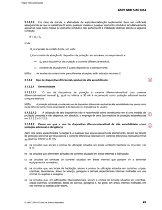 ABNT NBR 5410:2004
© ABNT 2004 ¡¡Todos os direitos reservados 49
5.1.3.1.3 Em caso de dúvida, a efetividade da eqüipotencialização suplementar deve ser verificada
assegurando-se que a resistência R entre qualquer massa e qualquer elemento condutivo simultaneamente
acessível (seja outra massa ou elemento condutivo não pertencente à instalação elétrica) atenda à seguinte
condição:
R d UL / Ia
onde:
UL é a tensão de contato limite, em volts;
Ia é a corrente de atuação do dispositivo de proteção, em ampères, correspondendo a:
In para dispositivos de proteção a corrente diferencial-residual;
corrente de atuação em 5 s para dispositivos a sobrecorrente.
NOTA As tensões de contato limite, para diferentes situações, estão indicadas no anexo C.
5.1.3.2 Uso de dispositivo diferencial-residual de alta sensibilidade
5.1.3.2.1 Generalidades
5.1.3.2.1.1 O uso de dispositivos de proteção a corrente diferencial-residual com corrente
diferencial-residual nominal In igual ou inferior a 30 mA é reconhecido como proteção adicional contra
choques elétricos.
NOTA A proteção adicional provida pelo uso de dispositivo diferencial-residual de alta sensibilidade visa casos como
os de falha de outros meios de proteção e de descuido ou imprudência do usuário.
5.1.3.2.1.2 A utilização de tais dispositivos não é reconhecida como constituindo em si uma medida de
proteção completa e não dispensa, em absoluto, o emprego de uma das medidas de proteção estabelecidas
em 5.1.2.2 a 5.1.2.5.
5.1.3.2.2 Casos em que o uso de dispositivo diferencial-residual de alta sensibilidade como
proteção adicional é obrigatório
Além dos casos especificados na seção 9, e qualquer que seja o esquema de aterramento, devem ser objeto
de proteção adicional por dispositivos a corrente diferencial-residual com corrente diferencial-residual nominal
In igual ou inferior a 30 mA:
a) os circuitos que sirvam a pontos de utilização situados em locais contendo banheira ou chuveiro (ver
9.1);
b) os circuitos que alimentem tomadas de corrente situadas em áreas externas à edificação;
c) os circuitos de tomadas de corrente situadas em áreas internas que possam vir a alimentar
equipamentos no exterior;
d) os circuitos que, em locais de habitação, sirvam a pontos de utilização situados em cozinhas, copas-
cozinhas, lavanderias, áreas de serviço, garagens e demais dependências internas molhadas em uso
normal ou sujeitas a lavagens;
e) os circuitos que, em edificações não-residenciais, sirvam a pontos de tomada situados em cozinhas,
copas-cozinhas, lavanderias, áreas de serviço, garagens e, no geral, em áreas internas molhadas em
uso normal ou sujeitas a lavagens.
C
C
C
Cópia não autorizada
 