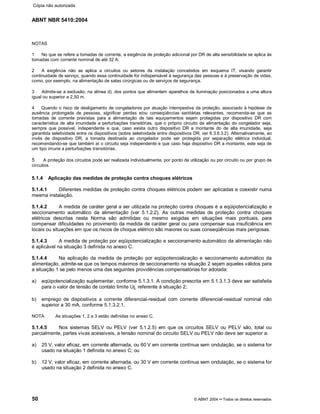 ABNT NBR 5410:2004
50 © ABNT 2004¡¡Todos os direitos reservados
NOTAS
1 No que se refere a tomadas de corrente, a exigência de proteção adicional por DR de alta sensibilidade se aplica às
tomadas com corrente nominal de até 32 A.
2 A exigência não se aplica a circuitos ou setores da instalação concebidos em esquema IT, visando garantir
continuidade de serviço, quando essa continuidade for indispensável à segurança das pessoas e à preservação de vidas,
como, por exemplo, na alimentação de salas cirúrgicas ou de serviços de segurança.
3 Admite-se a exclusão, na alínea d), dos pontos que alimentem aparelhos de iluminação posicionados a uma altura
igual ou superior a 2,50 m.
4 Quando o risco de desligamento de congeladores por atuação intempestiva da proteção, associado à hipótese de
ausência prolongada de pessoas, significar perdas e/ou conseqüências sanitárias relevantes, recomenda-se que as
tomadas de corrente previstas para a alimentação de tais equipamentos sejam protegidas por dispositivo DR com
característica de alta imunidade a perturbações transitórias, que o próprio circuito de alimentação do congelador seja,
sempre que possível, independente e que, caso exista outro dispositivo DR a montante do de alta imunidade, seja
garantida seletividade entre os dispositivos (sobre seletividade entre dispositivos DR, ver 6.3.6.3.2). Alternativamente, ao
invés de dispositivo DR, a tomada destinada ao congelador pode ser protegida por separação elétrica individual,
recomendando-se que também aí o circuito seja independente e que caso haja dispositivo DR a montante, este seja de
um tipo imune a perturbações transitórias.
5 A proteção dos circuitos pode ser realizada individualmente, por ponto de utilização ou por circuito ou por grupo de
circuitos.
5.1.4 Aplicação das medidas de proteção contra choques elétricos
5.1.4.1 Diferentes medidas de proteção contra choques elétricos podem ser aplicadas e coexistir numa
mesma instalação.
5.1.4.2 A medida de caráter geral a ser utilizada na proteção contra choques é a eqüipotencialização e
seccionamento automático da alimentação (ver 5.1.2.2). As outras medidas de proteção contra choques
elétricos descritas nesta Norma são admitidas ou mesmo exigidas em situações mais pontuais, para
compensar dificuldades no provimento da medida de caráter geral ou para compensar sua insuficiência em
locais ou situações em que os riscos de choque elétrico são maiores ou suas conseqüências mais perigosas.
5.1.4.3 A medida de proteção por eqüipotencialização e seccionamento automático da alimentação não
é aplicável na situação 3 definida no anexo C.
5.1.4.4 Na aplicação da medida de proteção por eqüipotencialização e seccionamento automático da
alimentação, admite-se que os tempos máximos de seccionamento na situação 2 sejam aqueles válidos para
a situação 1 se pelo menos uma das seguintes providências compensatórias for adotada:
a) eqüipotencialização suplementar, conforme 5.1.3.1. A condição prescrita em 5.1.3.1.3 deve ser satisfeita
para o valor de tensão de contato limite UL referente à situação 2;
b) emprego de dispositivos a corrente diferencial-residual com corrente diferencial-residual nominal não
superior a 30 mA, conforme 5.1.3.2.1.
NOTA As situações 1, 2 e 3 estão definidas no anexo C.
5.1.4.5 Nos sistemas SELV ou PELV (ver 5.1.2.5) em que os circuitos SELV ou PELV são, total ou
parcialmente, partes vivas acessíveis, a tensão nominal do circuito SELV ou PELV não deve ser superior a:
a) 25 V, valor eficaz, em corrente alternada, ou 60 V em corrente contínua sem ondulação, se o sistema for
usado na situação 1 definida no anexo C; ou
b) 12 V, valor eficaz, em corrente alternada, ou 30 V em corrente contínua sem ondulação, se o sistema for
usado na situação 2 definida no anexo C.
Cópia não autorizada
 