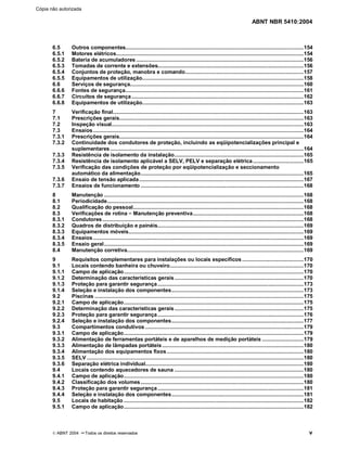 ABNT NBR 5410:2004
© ABNT 2004 ¡¡Todos os direitos reservados v
6.5 Outros componentes....................................................................................................................154
6.5.1 Motores elétricos..........................................................................................................................154
6.5.2 Bateria de acumuladores .............................................................................................................156
6.5.3 Tomadas de corrente e extensões...............................................................................................156
6.5.4 Conjuntos de proteção, manobra e comando.............................................................................157
6.5.5 Equipamentos de utilização.........................................................................................................158
6.6 Serviços de segurança.................................................................................................................160
6.6.6 Fontes de segurança....................................................................................................................161
6.6.7 Circuitos de segurança................................................................................................................162
6.6.8 Equipamentos de utilização.........................................................................................................163
7 Verificação final............................................................................................................................163
7.1 Prescrições gerais........................................................................................................................163
7.2 Inspeção visual.............................................................................................................................163
7.3 Ensaios.........................................................................................................................................164
7.3.1 Prescrições gerais........................................................................................................................164
7.3.2 Continuidade dos condutores de proteção, incluindo as eqüipotencializações principal e
suplementares..............................................................................................................................164
7.3.3 Resistência de isolamento da instalação....................................................................................165
7.3.4 Resistência de isolamento aplicável a SELV, PELV e separação elétrica.................................165
7.3.5 Verificação das condições de proteção por eqüipotencialização e seccionamento
automático da alimentação..........................................................................................................165
7.3.6 Ensaio de tensão aplicada...........................................................................................................167
7.3.7 Ensaios de funcionamento ..........................................................................................................168
8 Manutenção ..................................................................................................................................168
8.1 Periodicidade................................................................................................................................168
8.2 Qualificação do pessoal...............................................................................................................168
8.3 Verificações de rotina ££Manutenção preventiva........................................................................168
8.3.1 Condutores...................................................................................................................................168
8.3.2 Quadros de distribuição e painéis...............................................................................................169
8.3.3 Equipamentos móveis..................................................................................................................169
8.3.4 Ensaios.........................................................................................................................................169
8.3.5 Ensaio geral..................................................................................................................................169
8.4 Manutenção corretiva...................................................................................................................169
9 Requisitos complementares para instalações ou locais específicos........................................170
9.1 Locais contendo banheira ou chuveiro.......................................................................................170
9.1.1 Campo de aplicação.....................................................................................................................170
9.1.2 Determinação das características gerais....................................................................................170
9.1.3 Proteção para garantir segurança...............................................................................................173
9.1.4 Seleção e instalação dos componentes......................................................................................173
9.2 Piscinas ........................................................................................................................................175
9.2.1 Campo de aplicação.....................................................................................................................175
9.2.2 Determinação das características gerais....................................................................................175
9.2.3 Proteção para garantir segurança...............................................................................................176
9.2.4 Seleção e instalação dos componentes......................................................................................177
9.3 Compartimentos condutivos .......................................................................................................179
9.3.1 Campo de aplicação.....................................................................................................................179
9.3.2 Alimentação de ferramentas portáteis e de aparelhos de medição portáteis ...........................179
9.3.3 Alimentação de lâmpadas portáteis............................................................................................180
9.3.4 Alimentação dos equipamentos fixos.........................................................................................180
9.3.5 SELV .............................................................................................................................................180
9.3.6 Separação elétrica individual.......................................................................................................180
9.4 Locais contendo aquecedores de sauna ....................................................................................180
9.4.1 Campo de aplicação.....................................................................................................................180
9.4.2 Classificação dos volumes..........................................................................................................180
9.4.3 Proteção para garantir segurança...............................................................................................181
9.4.4 Seleção e instalação dos componentes......................................................................................181
9.5 Locais de habitação .....................................................................................................................182
9.5.1 Campo de aplicação.....................................................................................................................182
Cópia não autorizada
 