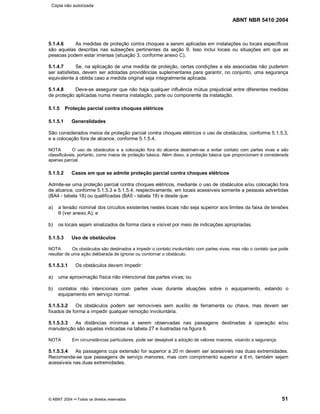 ABNT NBR 5410:2004
© ABNT 2004 ¡¡Todos os direitos reservados 51
5.1.4.6 As medidas de proteção contra choques a serem aplicadas em instalações ou locais específicos
são aquelas descritas nas subseções pertinentes da seção 9. Isso inclui locais ou situações em que as
pessoas podem estar imersas (situação 3, conforme anexo C).
5.1.4.7 Se, na aplicação de uma medida de proteção, certas condições a ela associadas não puderem
ser satisfeitas, devem ser adotadas providências suplementares para garantir, no conjunto, uma segurança
equivalente à obtida caso a medida original seja integralmente aplicada.
5.1.4.8 Deve-se assegurar que não haja qualquer influência mútua prejudicial entre diferentes medidas
de proteção aplicadas numa mesma instalação, parte ou componente da instalação.
5.1.5 Proteção parcial contra choques elétricos
5.1.5.1 Generalidades
São considerados meios de proteção parcial contra choques elétricos o uso de obstáculos, conforme 5.1.5.3,
e a colocação fora de alcance, conforme 5.1.5.4.
NOTA O uso de obstáculos e a colocação fora do alcance destinam-se a evitar contato com partes vivas e são
classificáveis, portanto, como meios de proteção básica. Além disso, a proteção básica que proporcionam é considerada
apenas parcial.
5.1.5.2 Casos em que se admite proteção parcial contra choques elétricos
Admite-se uma proteção parcial contra choques elétricos, mediante o uso de obstáculos e/ou colocação fora
de alcance, conforme 5.1.5.3 e 5.1.5.4, respectivamente, em locais acessíveis somente a pessoas advertidas
(BA4 - tabela 18) ou qualificadas (BA5 - tabela 18) e desde que:
a) a tensão nominal dos circuitos existentes nestes locais não seja superior aos limites da faixa de tensões
II (ver anexo A); e
b) os locais sejam sinalizados de forma clara e visível por meio de indicações apropriadas.
5.1.5.3 Uso de obstáculos
NOTA Os obstáculos são destinados a impedir o contato involuntário com partes vivas, mas não o contato que pode
resultar de uma ação deliberada de ignorar ou contornar o obstáculo.
5.1.5.3.1 Os obstáculos devem impedir:
a) uma aproximação física não intencional das partes vivas; ou
b) contatos não intencionais com partes vivas durante atuações sobre o equipamento, estando o
equipamento em serviço normal.
5.1.5.3.2 Os obstáculos podem ser removíveis sem auxílio de ferramenta ou chave, mas devem ser
fixados de forma a impedir qualquer remoção involuntária.
5.1.5.3.3 As distâncias mínimas a serem observadas nas passagens destinadas à operação e/ou
manutenção são aquelas indicadas na tabela 27 e ilustradas na figura 6.
NOTA Em circunstâncias particulares, pode ser desejável a adoção de valores maiores, visando a segurança.
5.1.5.3.4 As passagens cuja extensão for superior a 20 m devem ser acessíveis nas duas extremidades.
Recomenda-se que passagens de serviço menores, mas com comprimento superior a 6 m, também sejam
acessíveis nas duas extremidades.
Cópia não autorizada
 