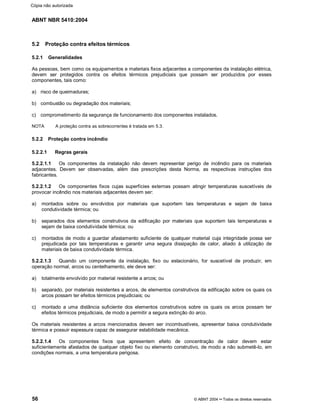 ABNT NBR 5410:2004
56 © ABNT 2004¡¡Todos os direitos reservados
5.2 Proteção contra efeitos térmicos
5.2.1 Generalidades
As pessoas, bem como os equipamentos e materiais fixos adjacentes a componentes da instalação elétrica,
devem ser protegidos contra os efeitos térmicos prejudiciais que possam ser produzidos por esses
componentes, tais como:
a) risco de queimaduras;
b) combustão ou degradação dos materiais;
c) comprometimento da segurança de funcionamento dos componentes instalados.
NOTA A proteção contra as sobrecorrentes é tratada em 5.3.
5.2.2 Proteção contra incêndio
5.2.2.1 Regras gerais
5.2.2.1.1 Os componentes da instalação não devem representar perigo de incêndio para os materiais
adjacentes. Devem ser observadas, além das prescrições desta Norma, as respectivas instruções dos
fabricantes.
5.2.2.1.2 Os componentes fixos cujas superfícies externas possam atingir temperaturas suscetíveis de
provocar incêndio nos materiais adjacentes devem ser:
a) montados sobre ou envolvidos por materiais que suportem tais temperaturas e sejam de baixa
condutividade térmica; ou
b) separados dos elementos construtivos da edificação por materiais que suportem tais temperaturas e
sejam de baixa condutividade térmica; ou
c) montados de modo a guardar afastamento suficiente de qualquer material cuja integridade possa ser
prejudicada por tais temperaturas e garantir uma segura dissipação de calor, aliado à utilização de
materiais de baixa condutividade térmica.
5.2.2.1.3 Quando um componente da instalação, fixo ou estacionário, for suscetível de produzir, em
operação normal, arcos ou centelhamento, ele deve ser:
a) totalmente envolvido por material resistente a arcos; ou
b) separado, por materiais resistentes a arcos, de elementos construtivos da edificação sobre os quais os
arcos possam ter efeitos térmicos prejudiciais; ou
c) montado a uma distância suficiente dos elementos construtivos sobre os quais os arcos possam ter
efeitos térmicos prejudiciais, de modo a permitir a segura extinção do arco.
Os materiais resistentes a arcos mencionados devem ser incombustíveis, apresentar baixa condutividade
térmica e possuir espessura capaz de assegurar estabilidade mecânica.
5.2.2.1.4 Os componentes fixos que apresentem efeito de concentração de calor devem estar
suficientemente afastados de qualquer objeto fixo ou elemento construtivo, de modo a não submetê-lo, em
condições normais, a uma temperatura perigosa.
Cópia não autorizada
 