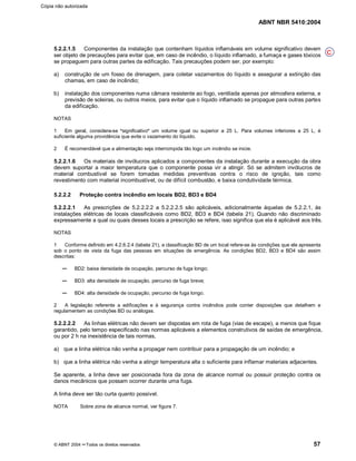 ABNT NBR 5410:2004
© ABNT 2004 ¡¡Todos os direitos reservados 57
5.2.2.1.5 Componentes da instalação que contenham líquidos inflamáveis em volume significativo devem
ser objeto de precauções para evitar que, em caso de incêndio, o líquido inflamado, a fumaça e gases tóxicos
se propaguem para outras partes da edificação. Tais precauções podem ser, por exemplo:
a) construção de um fosso de drenagem, para coletar vazamentos do líquido e assegurar a extinção das
chamas, em caso de incêndio;
b) instalação dos componentes numa câmara resistente ao fogo, ventilada apenas por atmosfera externa, e
previsão de soleiras, ou outros meios, para evitar que o líquido inflamado se propague para outras partes
da edificação.
NOTAS
1 Em geral, considera-se
§§significativo
¦¦um volume igual ou superior a 25 L. Para volumes inferiores a 25 L, é
suficiente alguma providência que evite o vazamento do líquido.
2 É recomendável que a alimentação seja interrompida tão logo um incêndio se inicie.
5.2.2.1.6 Os materiais de invólucros aplicados a componentes da instalação durante a execução da obra
devem suportar a maior temperatura que o componente possa vir a atingir. Só se admitem invólucros de
material combustível se forem tomadas medidas preventivas contra o risco de ignição, tais como
revestimento com material incombustível, ou de difícil combustão, e baixa condutividade térmica.
5.2.2.2 Proteção contra incêndio em locais BD2, BD3 e BD4
5.2.2.2.1 As prescrições de 5.2.2.2.2 a 5.2.2.2.5 são aplicáveis, adicionalmente àquelas de 5.2.2.1, às
instalações elétricas de locais classificáveis como BD2, BD3 e BD4 (tabela 21). Quando não discriminado
expressamente a qual ou quais desses locais a prescrição se refere, isso significa que ela é aplicável aos três.
NOTAS
1 Conforme definido em 4.2.6.2.4 (tabela 21), a classificação BD de um local refere-se às condições que ele apresenta
sob o ponto de vista da fuga das pessoas em situações de emergência. As condições BD2, BD3 e BD4 são assim
descritas:
BD2: baixa densidade de ocupação, percurso de fuga longo;
BD3: alta densidade de ocupação, percurso de fuga breve;
BD4: alta densidade de ocupação, percurso de fuga longo.
2 A legislação referente a edificações e à segurança contra incêndios pode conter disposições que detalhem e
regulamentem as condições BD ou análogas.
5.2.2.2.2 As linhas elétricas não devem ser dispostas em rota de fuga (vias de escape), a menos que fique
garantido, pelo tempo especificado nas normas aplicáveis a elementos construtivos de saídas de emergência,
ou por 2 h na inexistência de tais normas,
a) que a linha elétrica não venha a propagar nem contribuir para a propagação de um incêndio; e
b) que a linha elétrica não venha a atingir temperatura alta o suficiente para inflamar materiais adjacentes.
Se aparente, a linha deve ser posicionada fora da zona de alcance normal ou possuir proteção contra os
danos mecânicos que possam ocorrer durante uma fuga.
A linha deve ser tão curta quanto possível.
NOTA Sobre zona de alcance normal, ver figura 7.
C
Cópia não autorizada
 